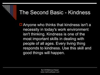 The Second Basic - Kindness Anyone who thinks that kindness isn't a necessity in today's work environment isn't thinking. Kindness is one of the most important skills in dealing with people of all ages. Every living thing responds to kindness. Use this skill and good things will happen.  