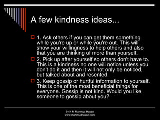 A few kindness ideas...  1. Ask others if you can get them something while you're up or while you're out. This will show your willingness to help others and also that you are thinking of more than yourself.  2. Pick up after yourself so others don't have to. This is a kindness no one will notice unless you don't do it and then it will not only be noticed, but talked about and resented.  3. Keep gossip or hurtful information to yourself. This is one of the most beneficial things for everyone. Gossip is not kind. Would you like someone to gossip about you?  