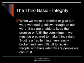 The Third Basic - Integrity When we make a promise or give our word we need to follow through on our word. If we are unable to keep the promise or fulfill the commitment, we must be prepared to make things right. Trust is a fragile thing...very easily broken and very difficult to regain. People who have integrity are people we can trust.  