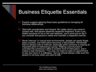 Business Etiquette Essentials Experts suggest applying these basic guidelines to managing all business relationships: Start with consideration and respect.  No matter whom you come in contact with, that person deserves respectful treatment. Even if you dislike someone or his or her own behavior, you’ll come out on top if you consider that person’s needs and maintain a respectful manner.  Never interrupt.  In casual work environments, people can easily forget basic courtesy, and interruption becomes a real problem. Remember that it’s always rude to interrupt, especially when someone is making an important point or addressing a group. Walking unannounced or uninvited into someone’s office is another form of interruption, and it makes a bad impression. “You may not need to make an appointment to see your boss or a colleague,” but you should always make sure the person is not busy when you want to talk.”  