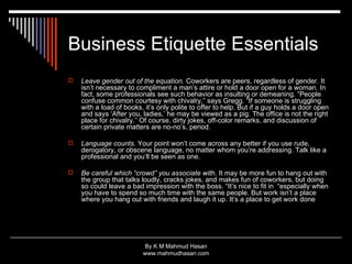 Business Etiquette Essentials Leave gender out of the equation.  Coworkers are peers, regardless of gender. It isn’t necessary to compliment a man’s attire or hold a door open for a woman. In fact, some professionals see such behavior as insulting or demeaning. “People confuse common courtesy with chivalry,” says Gregg. “If someone is struggling with a load of books, it’s only polite to offer to help. But if a guy holds a door open and says ‘After you, ladies,’ he may be viewed as a pig. The office is not the right place for chivalry.” Of course, dirty jokes, off-color remarks, and discussion of certain private matters are no-no’s, period.  Language counts.  Your point won’t come across any better if you use rude, derogatory, or obscene language, no matter whom you’re addressing. Talk like a professional and you’ll be seen as one.  Be careful which “crowd” you associate with.  It may be more fun to hang out with the group that talks loudly, cracks jokes, and makes fun of coworkers, but doing so could leave a bad impression with the boss. “It’s nice to fit in  “especially when you have to spend so much time with the same people. But work isn’t a place where you hang out with friends and laugh it up. It’s a place to get work done 