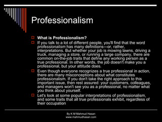 Professionalism What is Professionalism?   If you talk to a lot of different people, you'll find that the word  professionalism  has many definitions—or, rather, interpretations. But whether your job is mowing lawns, driving a truck, managing a store, or running a large company, there are common on-the-job traits that define any working person as a true professional. In other words, the job doesn't make you a professional, but your attitude does. Even though everyone recognizes a true professional in action, there are many misconceptions about what constitutes professionalism. If you don't take the right approach to this important issue, then rest assured: your customers, colleagues, and managers won't see you as a professional, no matter what you think about yourself. Let's look at some popular interpretations of professionalism, and some traits that all true professionals exhibit, regardless of their occupation 