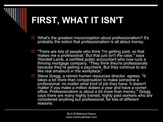 FIRST, WHAT IT ISN'T   What's the greatest misconception about professionalism? It's probably the notion that professionalism is all about money. "There are lots of people who think 'I'm getting paid, so that makes me a professional.' But that just isn't the case," says Wendell Lamb, a certified public accountant who now runs a thriving mortgage company. "They think they're professionals because they're getting a paycheck. But they continue to act like real amateurs in the workplace." Steve Gregg, a retired human resources director, agrees. "It takes a lot more than compensation to make someone a professional, no matter what kind of job they have. It doesn't matter if you make a million dollars a year and have a corner office. Professionalism is about a lot more than money." Gregg says there are many highly trained, highly paid workers who are considered anything but professional, for lots of different reasons. 