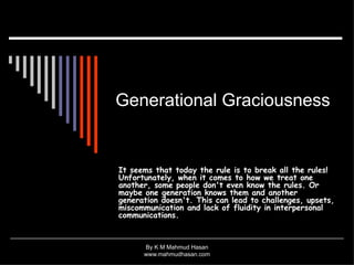 Generational Graciousness   It seems that today the rule is to break all the rules! Unfortunately, when it comes to how we treat one another, some people don't even know the rules. Or maybe one generation knows them and another generation doesn't. This can lead to challenges, upsets, miscommunication and lack of fluidity in interpersonal communications.  