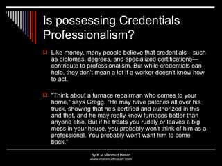 Is possessing Credentials Professionalism? Like money, many people believe that credentials—such as diplomas, degrees, and specialized certifications—contribute to professionalism. But while credentials can help, they don't mean a lot if a worker doesn't know how to act. "Think about a furnace repairman who comes to your home," says Gregg. "He may have patches all over his truck, showing that he's certified and authorized in this and that, and he may really know furnaces better than anyone else. But if he treats you rudely or leaves a big mess in your house, you probably won't think of him as a professional. You probably won't want him to come back.“ 