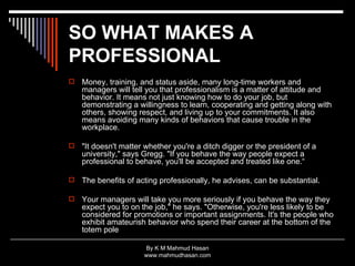 SO WHAT MAKES A PROFESSIONAL   Money, training, and status aside, many long-time workers and managers will tell you that professionalism is a matter of attitude and behavior. It means not just knowing how to do your job, but demonstrating a willingness to learn, cooperating and getting along with others, showing respect, and living up to your commitments. It also means avoiding many kinds of behaviors that cause trouble in the workplace. "It doesn't matter whether you're a ditch digger or the president of a university," says Gregg. "If you behave the way people expect a professional to behave, you'll be accepted and treated like one.“ The benefits of acting professionally, he advises, can be substantial. Your managers will take you more seriously if you behave the way they expect you to on the job," he says. "Otherwise, you're less likely to be considered for promotions or important assignments. It's the people who exhibit amateurish behavior who spend their career at the bottom of the totem pole  