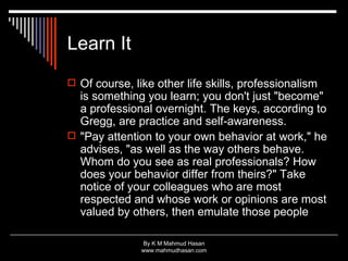 Learn It Of course, like other life skills, professionalism is something you learn; you don't just "become" a professional overnight. The keys, according to Gregg, are practice and self-awareness. "Pay attention to your own behavior at work," he advises, "as well as the way others behave. Whom do you see as real professionals? How does your behavior differ from theirs?" Take notice of your colleagues who are most respected and whose work or opinions are most valued by others, then emulate those people 
