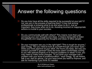 Answer the following questions Do you truly have all the skills required to be successful at your job? If not, are you in the process of learning them? A key trait among professionals is knowing what to do and when to do it. Just as important, they know what not to do. Avoiding incorrect or inappropriate actions is crucial to your success. Do you communicate well with others? This means more than just conveying your own thoughts and ideas. It means being able to listen thoughtfully and respecting the thoughts and ideas of other people. Do your managers see you in the right light? "This is tough for anyone," says Gregg, "but you need to look at yourself through your boss' eyes." Does your boss approve of your attire, the hours you keep, the way you conduct yourself in general? Does the boss seem comfortable coming to you with special projects or to discuss problems or ideas? If not, you may need to make some changes. "If you think your manager has a problem with your level of professionalism," says Gregg, "by all means, talk it out. Ask for advice. Let your boss know you want to improve, and ask for mentoring if you think it's needed  