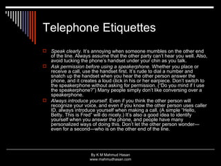 Telephone Etiquettes Speak clearly.  It’s annoying when someone mumbles on the other end of the line. Always assume that the other party can’t hear you well. Also, avoid tucking the phone’s handset under your chin as you talk.  Ask permission before using a speakerphone.  Whether you place or receive a call, use the handset first. It’s rude to dial a number and snatch up the handset when you hear the other person answer the phone, and it creates a loud click in his or her earpiece. Don’t switch to the speakerphone without asking for permission. (“Do you mind if I use the speakerphone?”) Many people simply don’t like conversing over a speakerphone.  Always introduce yourself.  Even if you think the other person will recognize your voice, and even if you know the other person uses caller ID, always introduce yourself when making a call. (A simple “Hello, Betty. This is Fred” will do nicely.) It’s also a good idea to identify yourself when you answer the phone, and people have many personalized ways of doing this. Don’t let the other person wonder—even for a second—who is on the other end of the line.  