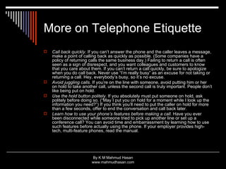 More on Telephone Etiquette Call back quickly.  If you can’t answer the phone and the caller leaves a message, make a point of calling back as quickly as possible. (Some companies have a policy of returning calls the same business day.) Failing to return a call is often seen as a sign of disrespect, and you want colleagues and customers to know that you care about them. If you can’t return a call quickly, be sure to apologize when you do call back. Never use “I’m really busy” as an excuse for not taking or returning a call. Hey, everybody’s busy, so it’s no excuse.  Avoid juggling calls.  If you’re on the line with someone, avoid putting him or her on hold to take another call, unless the second call is truly important. People don’t like being put on hold.  Use the hold button politely.  If you absolutely must put someone on hold, ask politely before doing so. (“May I put you on hold for a moment while I look up the information you need?”) If you think you’ll need to put the caller on hold for more than a few seconds, offer to end the conversation and call back later.  Learn how to use your phone’s features before making a call.  Have you ever been disconnected while someone tried to pick up another line or set up a conference call? You can avoid time and embarrassment by learning how to use such features before actually using the phone. If your employer provides high-tech, multi-feature phones, read the manual.  