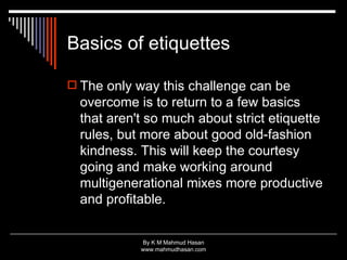 Basics of etiquettes The only way this challenge can be overcome is to return to a few basics that aren't so much about strict etiquette rules, but more about good old-fashion kindness. This will keep the courtesy going and make working around multigenerational mixes more productive and profitable.  
