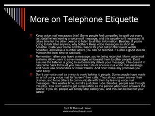 More on Telephone Etiquette Keep voice mail messages brief.  Some people feel compelled to spell out every last detail when leaving a voice mail message, and this usually isn’t necessary. It takes time for the other person to listen to all that information. Besides, if you’re going to talk later anyway, why bother? Keep voice messages as short as possible. State your name and the reason for your call (in the fewest words possible), and leave a number where you can be reached. It’s also a good idea to mention the best time to call back.  Remember: When you leave a message, you’re being recorded.  Many voice mail systems allow users to save messages or forward them to other people. Don’t assume the listener is going to automatically delete your message; if he doesn’t it can come back to haunt you. Never be rude or abusive in a voice mail message, and never use obscenities or make threats. And don’t make any promises you can’t keep!  Don’t use voice mail as a way to avoid talking to people.  Some people have made an art of using voice mail to “screen” their calls. They almost never answer their phones, and force others to communicate with them by leaving voice mail messages. This wastes time, and it’s just plain rude. Besides, people see through this ploy. You don’t want to get a reputation as the person who never answers the phone; if you do, people will simply stop calling you, and this can be bad for your career  