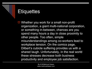 Etiquettes Whether you work for a small non-profit organization, a giant multi-national corporation, or something in-between, chances are you spend many hours a day in close proximity to other people. Too often, simple misunderstandings among co-workers lead to workplace tension. On the comics page, Dilbert’s cubicle suffering provides us with a shared laugh. Unfortunately, in the real world these stresses decrease both business productivity and employee job satisfaction.  