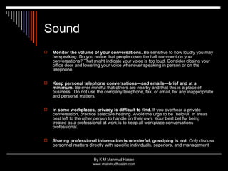 Sound Monitor the volume of your conversations.  Be sensitive to how loudly you may be speaking. Do you notice that people down the hall comment on your conversations? That might indicate your voice is too loud. Consider closing your office door and lowering your voice whenever speaking in person or on the telephone. Keep personal telephone conversations—and emails—brief and at a minimum.  Be ever mindful that others are nearby and that this is a place of business.  Do not use the company telephone, fax, or email, for any inappropriate and personal matters. In some workplaces, privacy is difficult to find.  If you overhear a private conversation, practice selective hearing. Avoid the urge to be “helpful” in areas best left to the other person to handle on their own. Your best bet for being treated as a professional at work is to keep all workplace conversations professional.   Sharing professional information is wonderful, gossiping is not.  Only discuss personnel matters directly with specific individuals, superiors, and management  