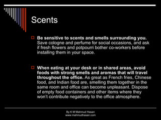 Scents Be sensitive to scents and smells surrounding you.  Save cologne and perfume for social occasions, and ask if fresh flowers and potpourri bother co-workers before installing them in your space. When eating at your desk or in shared areas, avoid foods with strong smells and aromas that will travel throughout the office.  As great as French fries, Chinese food, and Indian food are, smelling them together in the same room and office can become unpleasant. Dispose of empty food containers and other items where they won’t contribute negatively to the office atmosphere.  
