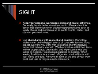 SIGHT Keep your personal workspace clean and neat at all times.  Generally, less is better when it comes to office and cubicle decor. Use discretion when displaying personal items such as family photos and mementos so as not to overdo, clutter, and obstruct your work area. Use shared areas with respect and courtesy.  Workplace kitchens can be the biggest source of co-worker tension. If you expect everyone you work with to cleanup after themselves, model that behavior yourself.  Wash and return all kitchen items to their proper place, clean spills, and wipe countertops and tables as needed. Help maintain supplies as needed. When leaving food items in a shared refrigerator, mark all items with your name and date. Remove all items at the end of your work week and toss or recycle empty containers.  