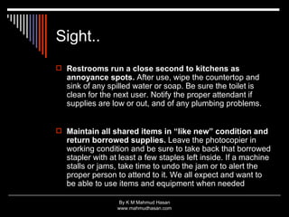 Sight.. Restrooms run a close second to kitchens as annoyance spots.  After use, wipe the countertop and sink of any spilled water or soap. Be sure the toilet is clean for the next user. Notify the proper attendant if supplies are low or out, and of any plumbing problems. Maintain all shared items in “like new” condition and return borrowed supplies.  Leave the photocopier in working condition and be sure to take back that borrowed stapler with at least a few staples left inside. If a machine stalls or jams, take time to undo the jam or to alert the proper person to attend to it. We all expect and want to be able to use items and equipment when needed  