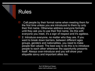 Rules . Call people by their formal name when meeting them for the first time unless you are introduced to them by only their first name. Otherwise address everyone formally until they ask you to use their first name. Do this with everyone you meet, it's a sign of respect and it's ageless.  2. Introduce everyone, no matter who they are. If you want to break down barriers, between different ages groups, genders and nationalities, you need to make people feel valued. The best way to do this is to introduce people to each other whenever the opportunity presents itself. Always over-introduce and you will show your etiquette savvy and important allies too.  