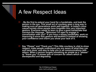 A few Respect Ideas . Be the first to extend your hand for a handshake, and look the person in the eye. This small act of courtesy goes a long way in making sure all generations work well together. In today's more casual society some people have forgotten this very important gesture. Everyone needs to learn to give a good handshake that conveys the message, "Welcome! I'm open to engage in conversation with you!" If you have a wimpy handshake, work on improving it since this gesture will backfire if instead of showing your confidence and charm you show your lack of it.  Say "Please" and "Thank you"! This little courtesy is vital to show respect, make people understand you are aware of what they can and have done, and also to help you in all communications with others. When a person forgets something as simple as a "please" or "thank you" it shows lack of concern for others which is disrespectful and degrading 