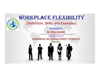 WORKPLACE FLEXIBILITYWORKPLACE FLEXIBILITY
[Definition, Skills, and Examples]
Compiled byCompiled by
Dr. P.B.S. KUMARDr. P.B.S. KUMAR
B,ScB,Sc, MA(PM), MA (, MA(PM), MA (Ind.EcoInd.Eco.) ,MBA(HR),BGL,DLL,PGDIR&PM ,.) ,MBA(HR),BGL,DLL,PGDIR&PM ,P.hdP.hd (in HR)(in HR)
PRINCIPAL DIRECTORPRINCIPAL DIRECTOR
KAKINADA HRKAKINADA HR CONSULTANCYCONSULTANCY SERVICESSERVICESKAKINADA HRKAKINADA HR CONSULTANCYCONSULTANCY SERVICESSERVICES
KAKINADAKAKINADA
 