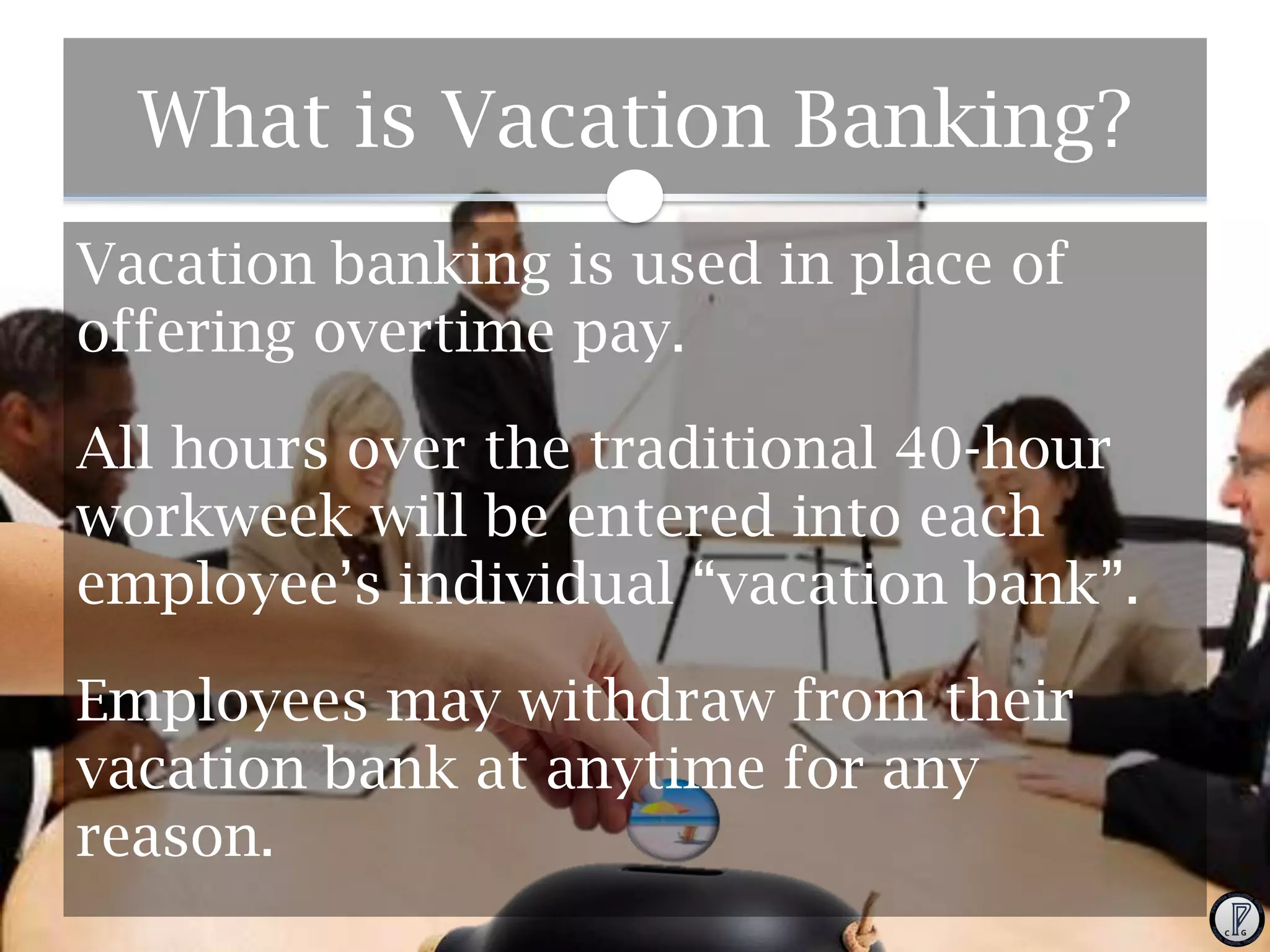 What is Vacation Banking?
Vacation banking is used in place of
offering overtime pay.
All hours over the traditional 40-hour
workweek will be entered into each
employee’s individual “vacation bank”.
Employees may withdraw from their
vacation bank at anytime for any
reason.

 