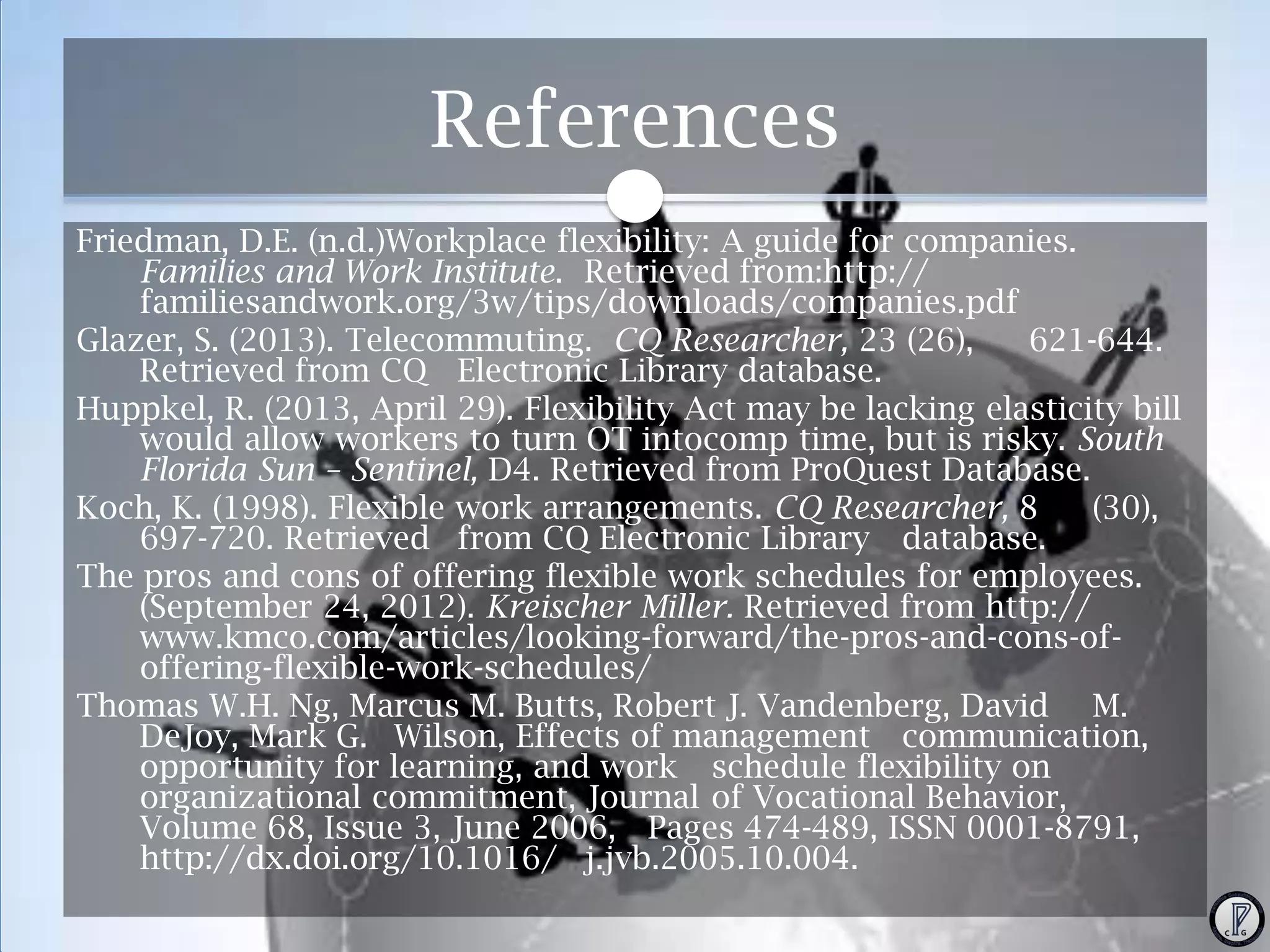References
Friedman, D.E. (n.d.)Workplace flexibility: A guide for companies.
Families and Work Institute. Retrieved from:http://
familiesandwork.org/3w/tips/downloads/companies.pdf
Glazer, S. (2013). Telecommuting. CQ Researcher, 23 (26),
621-644.
Retrieved from CQ Electronic Library database.
Huppkel, R. (2013, April 29). Flexibility Act may be lacking elasticity bill
would allow workers to turn OT intocomp time, but is risky. South
Florida Sun – Sentinel, D4. Retrieved from ProQuest Database.
Koch, K. (1998). Flexible work arrangements. CQ Researcher, 8
(30),
697-720. Retrieved from CQ Electronic Library database.
The pros and cons of offering flexible work schedules for employees.
(September 24, 2012). Kreischer Miller. Retrieved from http://
www.kmco.com/articles/looking-forward/the-pros-and-cons-ofoffering-flexible-work-schedules/
Thomas W.H. Ng, Marcus M. Butts, Robert J. Vandenberg, David M.
DeJoy, Mark G. Wilson, Effects of management communication,
opportunity for learning, and work schedule flexibility on
organizational commitment, Journal of Vocational Behavior,
Volume 68, Issue 3, June 2006, Pages 474-489, ISSN 0001-8791,
http://dx.doi.org/10.1016/ j.jvb.2005.10.004.

 