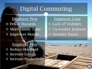 Digital Commuting
Employee Pros
 Fewer Hazards
 More family Time
 Improves Morale
Employer Pros
 Reduce Overhead
 Increase Loyalty
 Increase Productivity

Employee Cons
 Lack of Visibility
 Co-worker Jealousy
 Security Issues

 