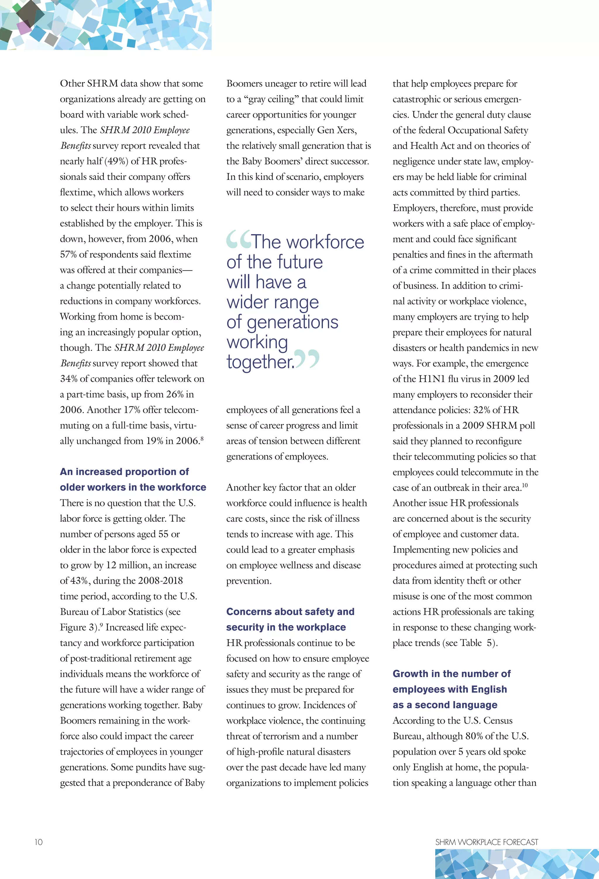 10	 SHRM WORKPLACE FORECAST
Other SHRM data show that some
organizations already are getting on
board with variable work sched-
ules. The SHRM 2010 Employee
Benefits survey report revealed that
nearly half (49%) of HR profes-
sionals said their company offers
flextime, which allows workers
to select their hours within limits
established by the employer. This is
down, however, from 2006, when
57% of respondents said flextime
was offered at their companies—
a change potentially related to
reductions in company workforces.
Working from home is becom-
ing an increasingly popular option,
though. The SHRM 2010 Employee
Benefits survey report showed that
34% of companies offer telework on
a part-time basis, up from 26% in
2006. Another 17% offer telecom-
muting on a full-time basis, virtu-
ally unchanged from 19% in 2006.8
An increased proportion of
older workers in the workforce
There is no question that the U.S.
labor force is getting older. The
number of persons aged 55 or
older in the labor force is expected
to grow by 12 million, an increase
of 43%, during the 2008-2018
time period, according to the U.S.
Bureau of Labor Statistics (see
Figure 3).9
Increased life expec-
tancy and workforce participation
of post-traditional retirement age
individuals means the workforce of
the future will have a wider range of
generations working together. Baby
Boomers remaining in the work-
force also could impact the career
trajectories of employees in younger
generations. Some pundits have sug-
gested that a preponderance of Baby
Boomers uneager to retire will lead
to a “gray ceiling” that could limit
career opportunities for younger
generations, especially Gen Xers,
the relatively small generation that is
the Baby Boomers’ direct successor.
In this kind of scenario, employers
will need to consider ways to make
employees of all generations feel a
sense of career progress and limit
areas of tension between different
generations of employees.
Another key factor that an older
workforce could influence is health
care costs, since the risk of illness
tends to increase with age. This
could lead to a greater emphasis
on employee wellness and disease
prevention.
Concerns about safety and
security in the workplace
HR professionals continue to be
focused on how to ensure employee
safety and security as the range of
issues they must be prepared for
continues to grow. Incidences of
workplace violence, the continuing
threat of terrorism and a number
of high-profile natural disasters
over the past decade have led many
organizations to implement policies
that help employees prepare for
catastrophic or serious emergen-
cies. Under the general duty clause
of the federal Occupational Safety
and Health Act and on theories of
negligence under state law, employ-
ers may be held liable for criminal
acts committed by third parties.
Employers, therefore, must provide
workers with a safe place of employ-
ment and could face significant
penalties and fines in the aftermath
of a crime committed in their places
of business. In addition to crimi-
nal activity or workplace violence,
many employers are trying to help
prepare their employees for natural
disasters or health pandemics in new
ways. For example, the emergence
of the H1N1 flu virus in 2009 led
many employers to reconsider their
attendance policies: 32% of HR
professionals in a 2009 SHRM poll
said they planned to reconfigure
their telecommuting policies so that
employees could telecommute in the
case of an outbreak in their area.10
Another issue HR professionals
are concerned about is the security
of employee and customer data.
Implementing new policies and
procedures aimed at protecting such
data from identity theft or other
misuse is one of the most common
actions HR professionals are taking
in response to these changing work-
place trends (see Table 5).
Growth in the number of
employees with English
as a second language
According to the U.S. Census
Bureau, although 80% of the U.S.
population over 5 years old spoke
only English at home, the popula-
tion speaking a language other than
The workforce
of the future
will have a
wider range
of generations
working
together.
 