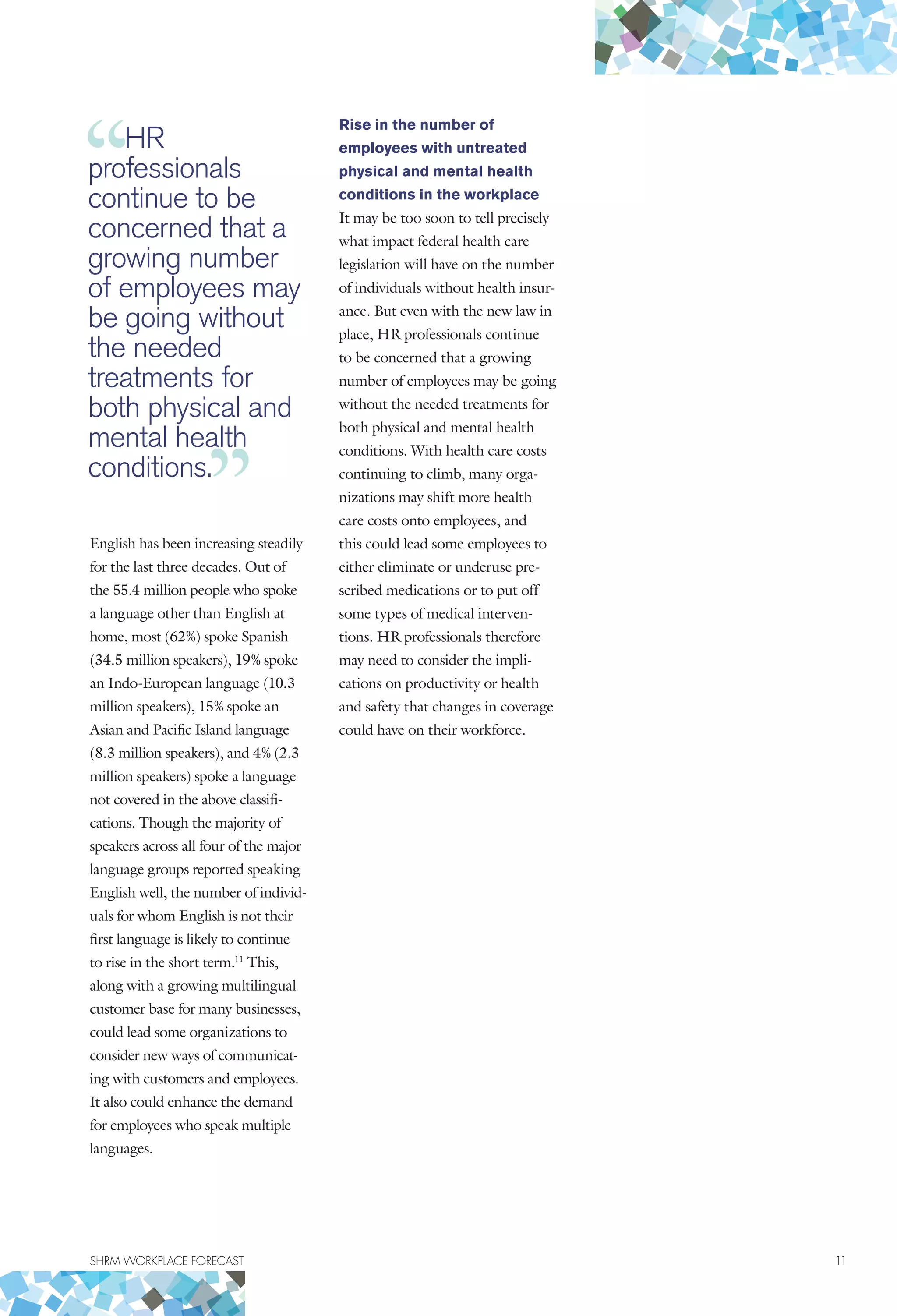 SHRM WORKPLACE FORECAST	 11
English has been increasing steadily
for the last three decades. Out of
the 55.4 million people who spoke
a language other than English at
home, most (62%) spoke Spanish
(34.5 million speakers), 19% spoke
an Indo-European language (10.3
million speakers), 15% spoke an
Asian and Pacific Island language
(8.3 million speakers), and 4% (2.3
million speakers) spoke a language
not covered in the above classifi-
cations. Though the majority of
speakers across all four of the major
language groups reported speaking
English well, the number of individ-
uals for whom English is not their
first language is likely to continue
to rise in the short term.11
This,
along with a growing multilingual
customer base for many businesses,
could lead some organizations to
consider new ways of communicat-
ing with customers and employees.
It also could enhance the demand
for employees who speak multiple
languages.
Rise in the number of
employees with untreated
physical and mental health
conditions in the workplace
It may be too soon to tell precisely
what impact federal health care
legislation will have on the number
of individuals without health insur-
ance. But even with the new law in
place, HR professionals continue
to be concerned that a growing
number of employees may be going
without the needed treatments for
both physical and mental health
conditions. With health care costs
continuing to climb, many orga-
nizations may shift more health
care costs onto employees, and
this could lead some employees to
either eliminate or underuse pre-
scribed medications or to put off
some types of medical interven-
tions. HR professionals therefore
may need to consider the impli-
cations on productivity or health
and safety that changes in coverage
could have on their workforce.
HR
professionals
continue to be
concerned that a
growing number
of employees may
be going without
the needed
treatments for
both physical and
mental health
conditions.
 