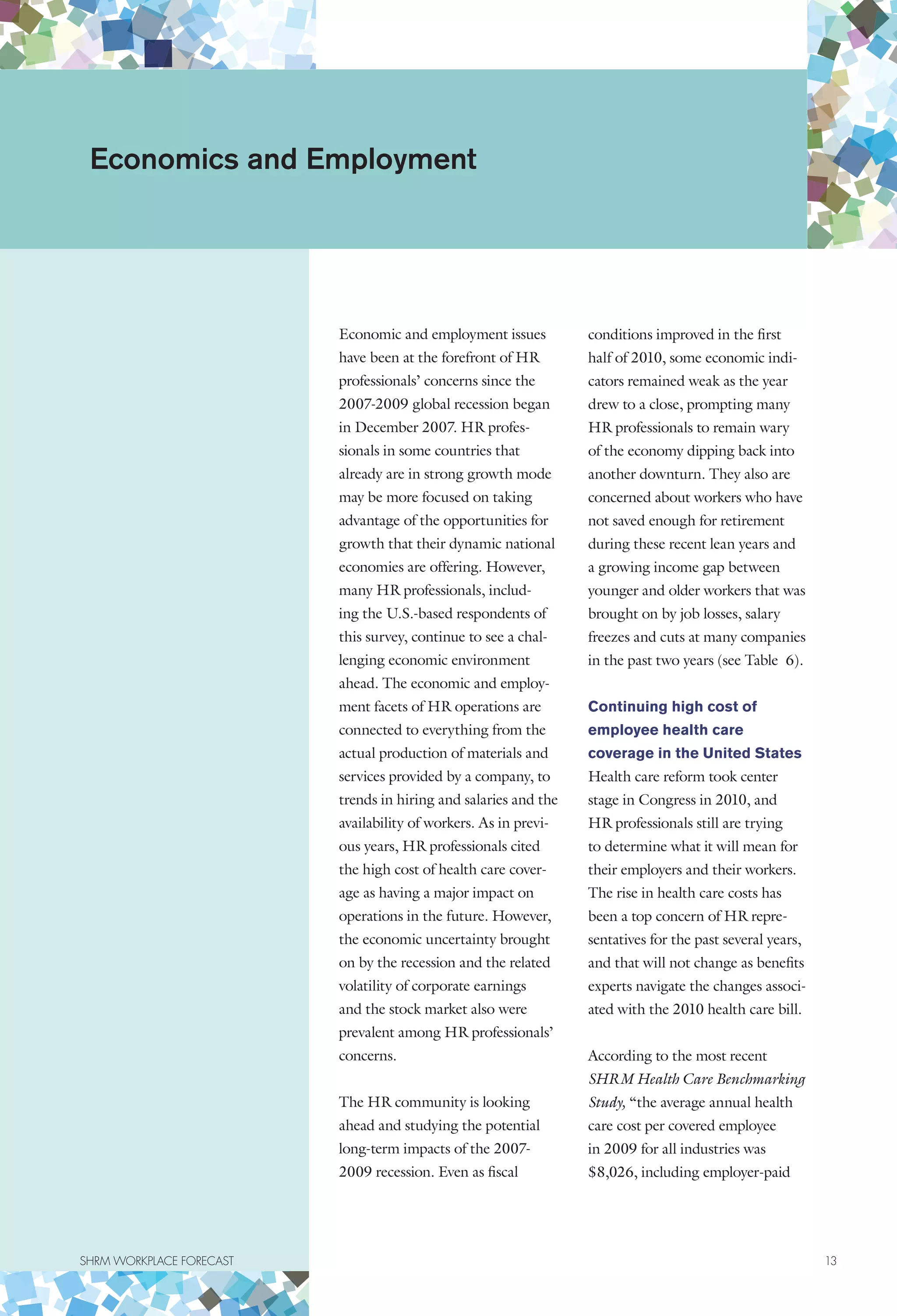 SHRM WORKPLACE FORECAST	 13
Economic and employment issues
have been at the forefront of HR
professionals’ concerns since the
2007-2009 global recession began
in December 2007. HR profes-
sionals in some countries that
already are in strong growth mode
may be more focused on taking
advantage of the opportunities for
growth that their dynamic national
economies are offering. However,
many HR professionals, includ-
ing the U.S.-based respondents of
this survey, continue to see a chal-
lenging economic environment
ahead. The economic and employ-
ment facets of HR operations are
connected to everything from the
actual production of materials and
services provided by a company, to
trends in hiring and salaries and the
availability of workers. As in previ-
ous years, HR professionals cited
the high cost of health care cover-
age as having a major impact on
operations in the future. However,
the economic uncertainty brought
on by the recession and the related
volatility of corporate earnings
and the stock market also were
prevalent among HR professionals’
concerns.
The HR community is looking
ahead and studying the potential
long-term impacts of the 2007-
2009 recession. Even as fiscal
conditions improved in the first
half of 2010, some economic indi-
cators remained weak as the year
drew to a close, prompting many
HR professionals to remain wary
of the economy dipping back into
another downturn. They also are
concerned about workers who have
not saved enough for retirement
during these recent lean years and
a growing income gap between
younger and older workers that was
brought on by job losses, salary
freezes and cuts at many companies
in the past two years (see Table 6).
Continuing high cost of
employee health care
coverage in the United States
Health care reform took center
stage in Congress in 2010, and
HR professionals still are trying
to determine what it will mean for
their employers and their workers.
The rise in health care costs has
been a top concern of HR repre-
sentatives for the past several years,
and that will not change as benefits
experts navigate the changes associ-
ated with the 2010 health care bill.
According to the most recent
SHRM Health Care Benchmarking
Study, “the average annual health
care cost per covered employee
in 2009 for all industries was
$8,026, including employer-paid
Economics and Employment
 