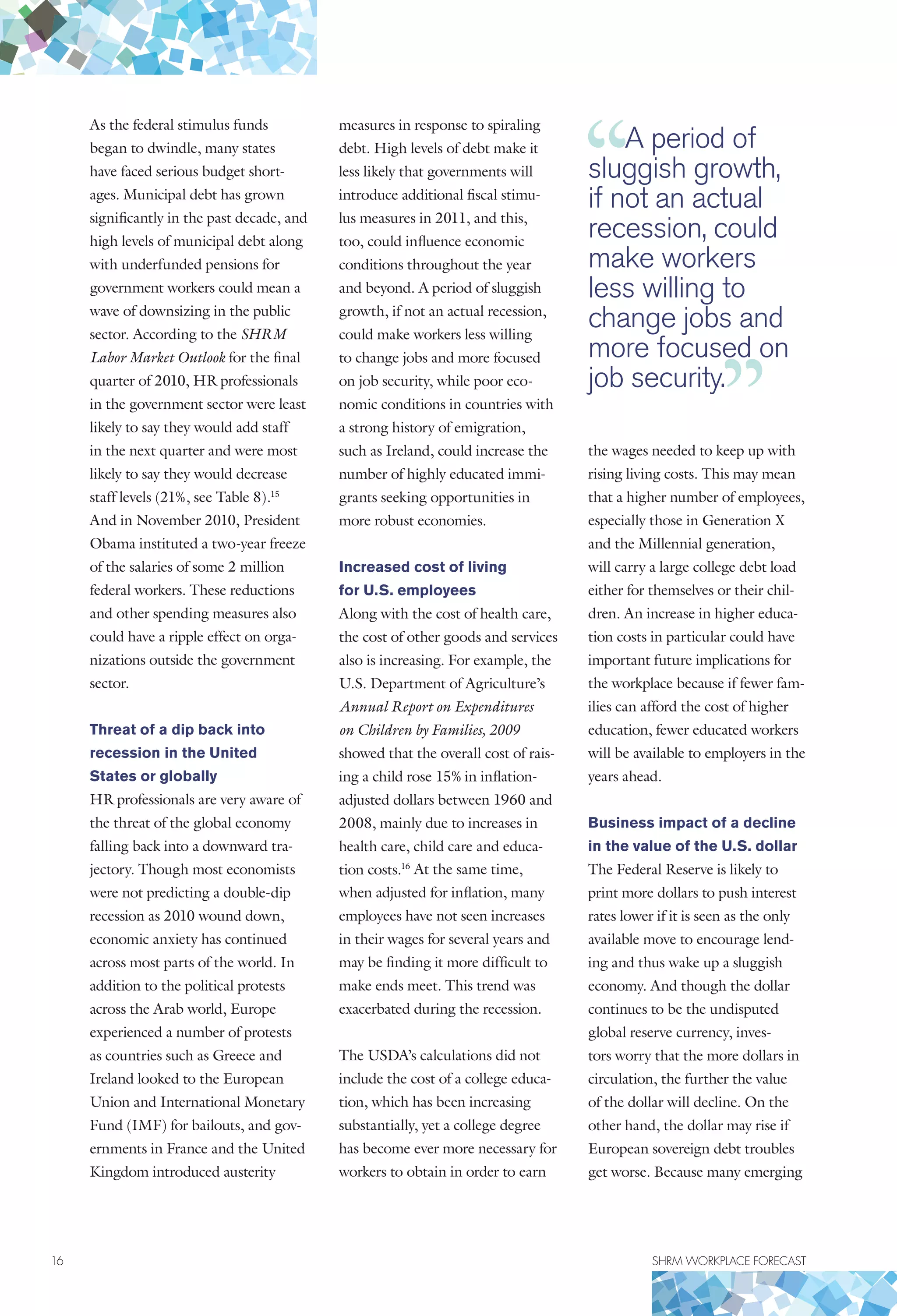 16	 SHRM WORKPLACE FORECAST
As the federal stimulus funds
began to dwindle, many states
have faced serious budget short-
ages. Municipal debt has grown
significantly in the past decade, and
high levels of municipal debt along
with underfunded pensions for
government workers could mean a
wave of downsizing in the public
sector. According to the SHRM
Labor Market Outlook for the final
quarter of 2010, HR professionals
in the government sector were least
likely to say they would add staff
in the next quarter and were most
likely to say they would decrease
staff levels (21%, see Table 8).15
And in November 2010, President
Obama instituted a two-year freeze
of the salaries of some 2 million
federal workers. These reductions
and other spending measures also
could have a ripple effect on orga-
nizations outside the government
sector.
Threat of a dip back into
recession in the United
States or globally
HR professionals are very aware of
the threat of the global economy
falling back into a downward tra-
jectory. Though most economists
were not predicting a double-dip
recession as 2010 wound down,
economic anxiety has continued
across most parts of the world. In
addition to the political protests
across the Arab world, Europe
experienced a number of protests
as countries such as Greece and
Ireland looked to the European
Union and International Monetary
Fund (IMF) for bailouts, and gov-
ernments in France and the United
Kingdom introduced austerity
measures in response to spiraling
debt. High levels of debt make it
less likely that governments will
introduce additional fiscal stimu-
lus measures in 2011, and this,
too, could influence economic
conditions throughout the year
and beyond. A period of sluggish
growth, if not an actual recession,
could make workers less willing
to change jobs and more focused
on job security, while poor eco-
nomic conditions in countries with
a strong history of emigration,
such as Ireland, could increase the
number of highly educated immi-
grants seeking opportunities in
more robust economies.
Increased cost of living
for U.S. employees
Along with the cost of health care,
the cost of other goods and services
also is increasing. For example, the
U.S. Department of Agriculture’s
Annual Report on Expenditures
on Children by Families, 2009
showed that the overall cost of rais-
ing a child rose 15% in inflation-
adjusted dollars between 1960 and
2008, mainly due to increases in
health care, child care and educa-
tion costs.16
At the same time,
when adjusted for inflation, many
employees have not seen increases
in their wages for several years and
may be finding it more difficult to
make ends meet. This trend was
exacerbated during the recession.
The USDA’s calculations did not
include the cost of a college educa-
tion, which has been increasing
substantially, yet a college degree
has become ever more necessary for
workers to obtain in order to earn
the wages needed to keep up with
rising living costs. This may mean
that a higher number of employees,
especially those in Generation X
and the Millennial generation,
will carry a large college debt load
either for themselves or their chil-
dren. An increase in higher educa-
tion costs in particular could have
important future implications for
the workplace because if fewer fam-
ilies can afford the cost of higher
education, fewer educated workers
will be available to employers in the
years ahead.
Business impact of a decline
in the value of the U.S. dollar
The Federal Reserve is likely to
print more dollars to push interest
rates lower if it is seen as the only
available move to encourage lend-
ing and thus wake up a sluggish
economy. And though the dollar
continues to be the undisputed
global reserve currency, inves-
tors worry that the more dollars in
circulation, the further the value
of the dollar will decline. On the
other hand, the dollar may rise if
European sovereign debt troubles
get worse. Because many emerging
A period of
sluggish growth,
if not an actual
recession, could
make workers
less willing to
change jobs and
more focused on
job security.
 