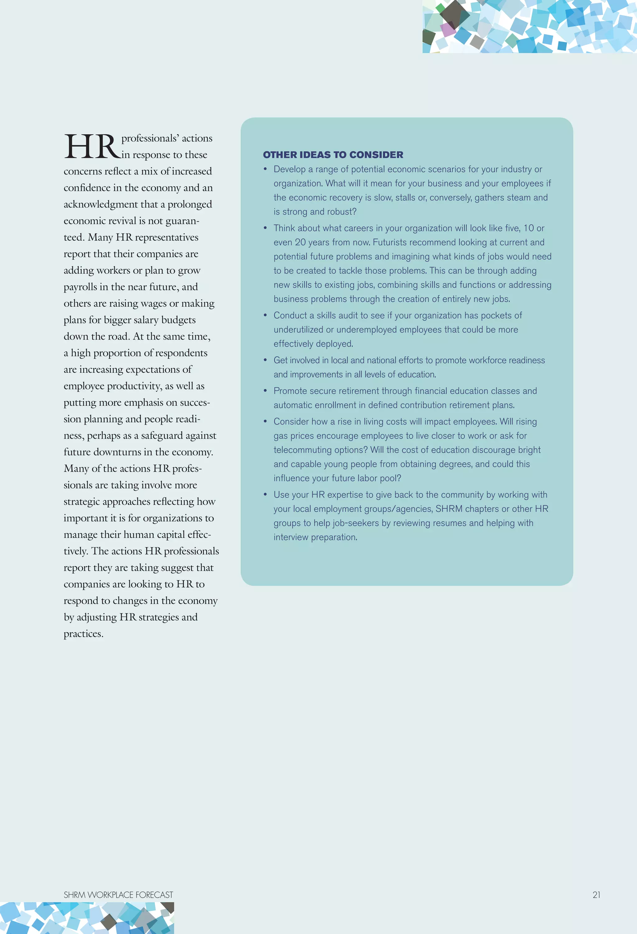 HRprofessionals’ actions
in response to these
concerns reflect a mix of increased
confidence in the economy and an
acknowledgment that a prolonged
economic revival is not guaran-
teed. Many HR representatives
report that their companies are
adding workers or plan to grow
payrolls in the near future, and
others are raising wages or making
plans for bigger salary budgets
down the road. At the same time,
a high proportion of respondents
are increasing expectations of
employee productivity, as well as
putting more emphasis on succes-
sion planning and people readi-
ness, perhaps as a safeguard against
future downturns in the economy.
Many of the actions HR profes-
sionals are taking involve more
strategic approaches reflecting how
important it is for organizations to
manage their human capital effec-
tively. The actions HR professionals
report they are taking suggest that
companies are looking to HR to
respond to changes in the economy
by adjusting HR strategies and
practices.
Other ideas to consider
•	 Develop a range of potential economic scenarios for your industry or
organization. What will it mean for your business and your employees if
the economic recovery is slow, stalls or, conversely, gathers steam and
is strong and robust?
•	 Think about what careers in your organization will look like five, 10 or
even 20 years from now. Futurists recommend looking at current and
potential future problems and imagining what kinds of jobs would need
to be created to tackle those problems. This can be through adding
new skills to existing jobs, combining skills and functions or addressing
business problems through the creation of entirely new jobs.
•	 Conduct a skills audit to see if your organization has pockets of
underutilized or underemployed employees that could be more
effectively deployed.
•	 Get involved in local and national efforts to promote workforce readiness
and improvements in all levels of education.
•	 Promote secure retirement through financial education classes and
automatic enrollment in defined contribution retirement plans.
•	 Consider how a rise in living costs will impact employees. Will rising
gas prices encourage employees to live closer to work or ask for
telecommuting options? Will the cost of education discourage bright
and capable young people from obtaining degrees, and could this
influence your future labor pool?
•	 Use your HR expertise to give back to the community by working with
your local employment groups/agencies, SHRM chapters or other HR
groups to help job-seekers by reviewing resumes and helping with
interview preparation.
SHRM WORKPLACE FORECAST	 21
 