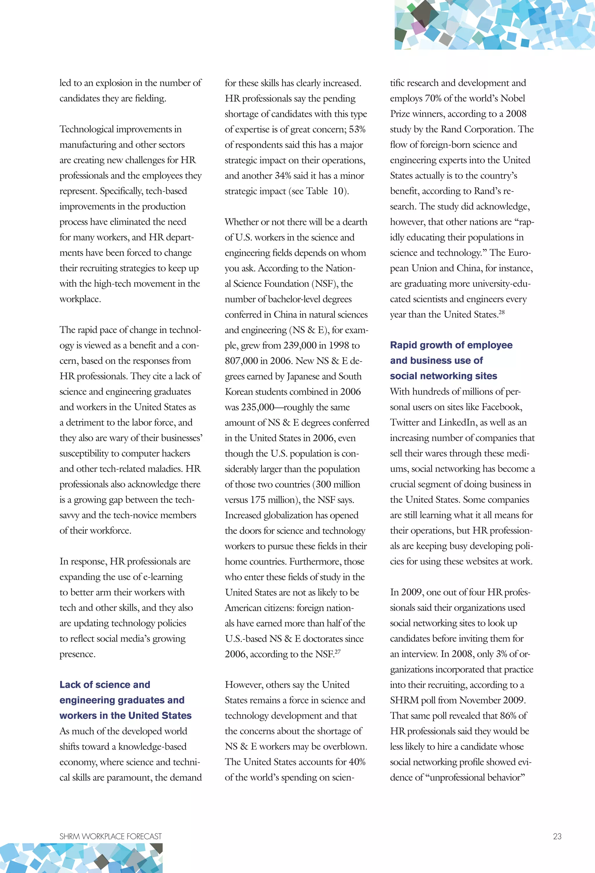 SHRM WORKPLACE FORECAST	 23
led to an explosion in the number of
candidates they are fielding.
Technological improvements in
manufacturing and other sectors
are creating new challenges for HR
professionals and the employees they
represent. Specifically, tech-based
improvements in the production
process have eliminated the need
for many workers, and HR depart-
ments have been forced to change
their recruiting strategies to keep up
with the high-tech movement in the
workplace.
The rapid pace of change in technol-
ogy is viewed as a benefit and a con-
cern, based on the responses from
HR professionals. They cite a lack of
science and engineering graduates
and workers in the United States as
a detriment to the labor force, and
they also are wary of their businesses’
susceptibility to computer hackers
and other tech-related maladies. HR
professionals also acknowledge there
is a growing gap between the tech-
savvy and the tech-novice members
of their workforce.
In response, HR professionals are
expanding the use of e-learning
to better arm their workers with
tech and other skills, and they also
are updating technology policies
to reflect social media’s growing
presence.
Lack of science and
engineering graduates and
workers in the United States
As much of the developed world
shifts toward a knowledge-based
economy, where science and techni-
cal skills are paramount, the demand
for these skills has clearly increased.
HR professionals say the pending
shortage of candidates with this type
of expertise is of great concern; 53%
of respondents said this has a major
strategic impact on their operations,
and another 34% said it has a minor
strategic impact (see Table 10).
Whether or not there will be a dearth
of U.S. workers in the science and
engineering fields depends on whom
you ask. According to the Nation-
al Science Foundation (NSF), the
number of bachelor-level degrees
conferred in China in natural sciences
and engineering (NS  E), for exam-
ple, grew from 239,000 in 1998 to
807,000 in 2006. New NS  E de-
grees earned by Japanese and South
Korean students combined in 2006
was 235,000—roughly the same
amount of NS  E degrees conferred
in the United States in 2006, even
though the U.S. population is con-
siderably larger than the population
of those two countries (300 million
versus 175 million), the NSF says.
Increased globalization has opened
the doors for science and technology
workers to pursue these fields in their
home countries. Furthermore, those
who enter these fields of study in the
United States are not as likely to be
American citizens: foreign nation-
als have earned more than half of the
U.S.-based NS  E doctorates since
2006, according to the NSF.27
However, others say the United
States remains a force in science and
technology development and that
the concerns about the shortage of
NS  E workers may be overblown.
The United States accounts for 40%
of the world’s spending on scien-
tific research and development and
employs 70% of the world’s Nobel
Prize winners, according to a 2008
study by the Rand Corporation. The
flow of foreign-born science and
engineering experts into the United
States actually is to the country’s
benefit, according to Rand’s re-
search. The study did acknowledge,
however, that other nations are “rap-
idly educating their populations in
science and technology.” The Euro-
pean Union and China, for instance,
are graduating more university-edu-
cated scientists and engineers every
year than the United States.28
Rapid growth of employee
and business use of
social networking sites
With hundreds of millions of per-
sonal users on sites like Facebook,
Twitter and LinkedIn, as well as an
increasing number of companies that
sell their wares through these medi-
ums, social networking has become a
crucial segment of doing business in
the United States. Some companies
are still learning what it all means for
their operations, but HR profession-
als are keeping busy developing poli-
cies for using these websites at work.
In 2009, one out of four HR profes-
sionals said their organizations used
social networking sites to look up
candidates before inviting them for
an interview. In 2008, only 3% of or-
ganizations incorporated that practice
into their recruiting, according to a
SHRM poll from November 2009.
That same poll revealed that 86% of
HR professionals said they would be
less likely to hire a candidate whose
social networking profile showed evi-
dence of “unprofessional behavior”
 