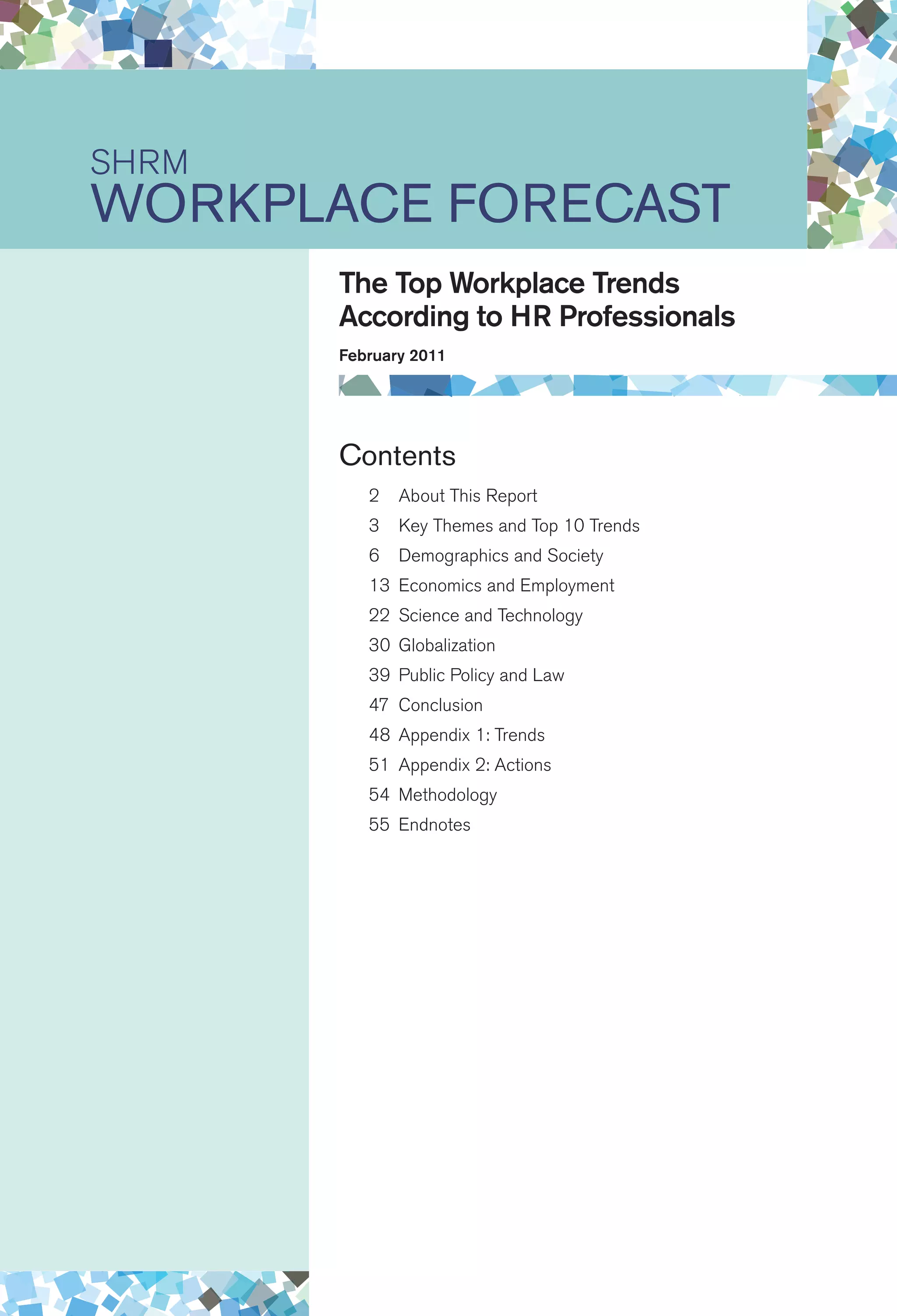 Contents
	 2	About This Report
	 3	Key Themes and Top 10 Trends	
	 6	Demographics and Society
	 13	Economics and Employment	
	 22	Science and Technology
	 30	Globalization
	 39	Public Policy and Law
	 47	Conclusion	
	 48	Appendix 1: Trends
	 51	Appendix 2: Actions
	 54	Methodology
	 55	Endnotes
SHRM
Workplace Forecast
The Top Workplace Trends
According to HR Professionals
February 2011
 