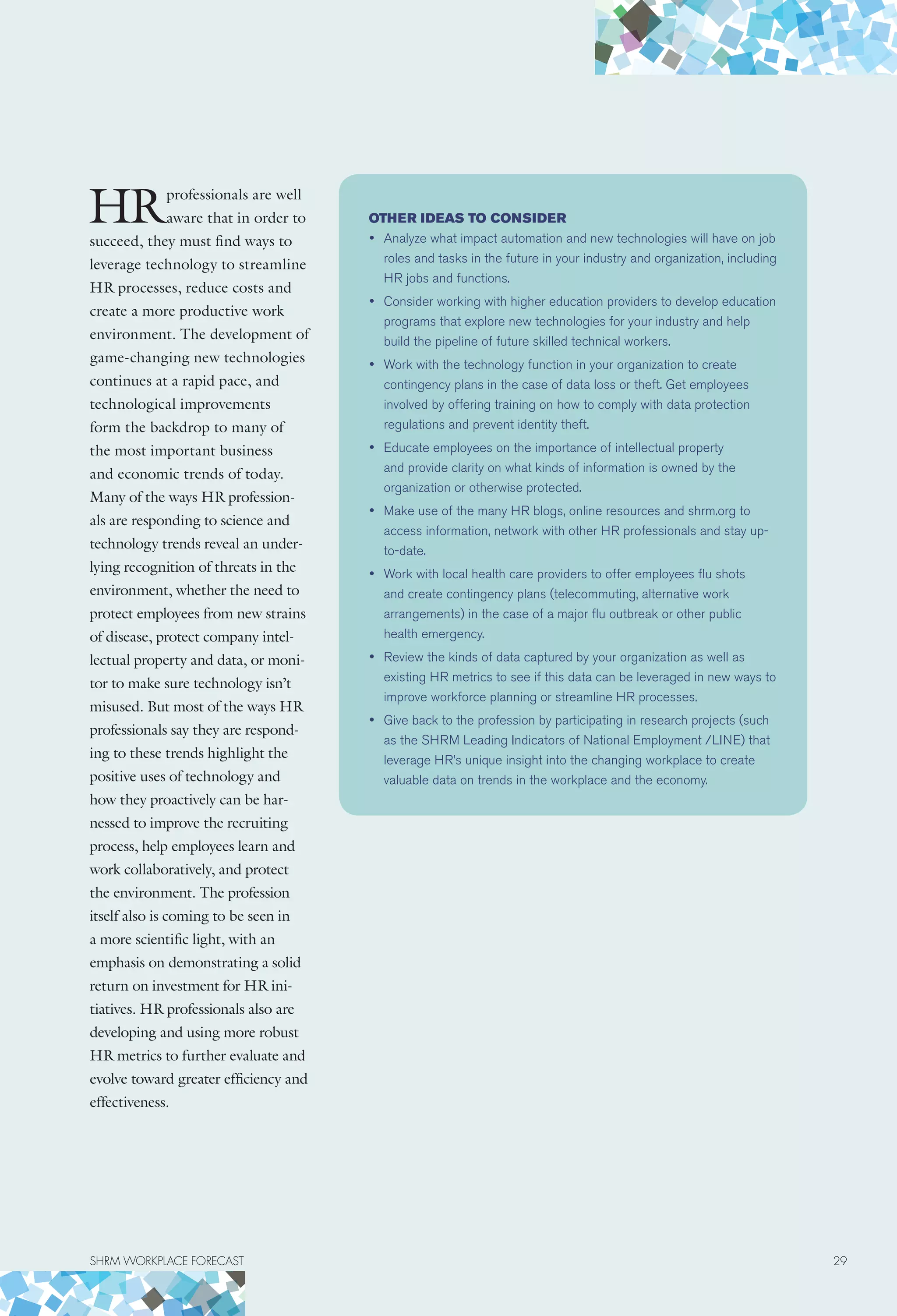 HRprofessionals are well
aware that in order to
succeed, they must find ways to
leverage technology to streamline
HR processes, reduce costs and
create a more productive work
environment. The development of
game-changing new technologies
continues at a rapid pace, and
technological improvements
form the backdrop to many of
the most important business
and economic trends of today.
Many of the ways HR profession-
als are responding to science and
technology trends reveal an under-
lying recognition of threats in the
environment, whether the need to
protect employees from new strains
of disease, protect company intel-
lectual property and data, or moni-
tor to make sure technology isn’t
misused. But most of the ways HR
professionals say they are respond-
ing to these trends highlight the
positive uses of technology and
how they proactively can be har-
nessed to improve the recruiting
process, help employees learn and
work collaboratively, and protect
the environment. The profession
itself also is coming to be seen in
a more scientific light, with an
emphasis on demonstrating a solid
return on investment for HR ini-
tiatives. HR professionals also are
developing and using more robust
HR metrics to further evaluate and
evolve toward greater efficiency and
effectiveness.
Other ideas to consider
•	 Analyze what impact automation and new technologies will have on job
roles and tasks in the future in your industry and organization, including
HR jobs and functions.
•	 Consider working with higher education providers to develop education
programs that explore new technologies for your industry and help
build the pipeline of future skilled technical workers.
•	 Work with the technology function in your organization to create
contingency plans in the case of data loss or theft. Get employees
involved by offering training on how to comply with data protection
regulations and prevent identity theft.
•	 Educate employees on the importance of intellectual property
and provide clarity on what kinds of information is owned by the
organization or otherwise protected.
•	 Make use of the many HR blogs, online resources and shrm.org to
access information, network with other HR professionals and stay up-
to-date.
•	 Work with local health care providers to offer employees flu shots
and create contingency plans (telecommuting, alternative work
arrangements) in the case of a major flu outbreak or other public
health emergency.
•	 Review the kinds of data captured by your organization as well as
existing HR metrics to see if this data can be leveraged in new ways to
improve workforce planning or streamline HR processes.
•	 Give back to the profession by participating in research projects (such
as the SHRM Leading Indicators of National Employment /LINE) that
leverage HR’s unique insight into the changing workplace to create
valuable data on trends in the workplace and the economy.
SHRM WORKPLACE FORECAST	 29
 