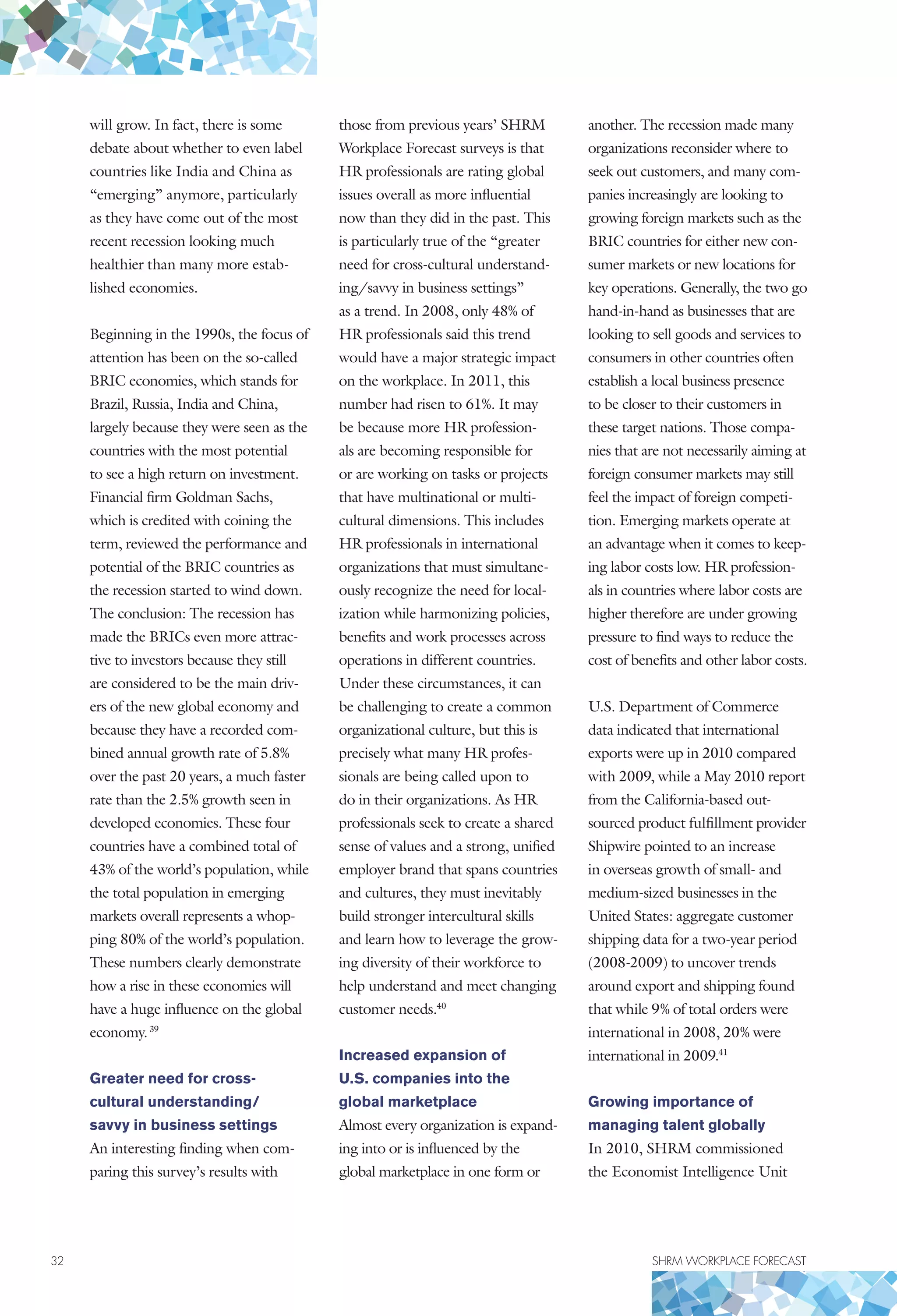 32	 SHRM WORKPLACE FORECAST
will grow. In fact, there is some
debate about whether to even label
countries like India and China as
“emerging” anymore, particularly
as they have come out of the most
recent recession looking much
healthier than many more estab-
lished economies.
Beginning in the 1990s, the focus of
attention has been on the so-called
BRIC economies, which stands for
Brazil, Russia, India and China,
largely because they were seen as the
countries with the most potential
to see a high return on investment.
Financial firm Goldman Sachs,
which is credited with coining the
term, reviewed the performance and
potential of the BRIC countries as
the recession started to wind down.
The conclusion: The recession has
made the BRICs even more attrac-
tive to investors because they still
are considered to be the main driv-
ers of the new global economy and
because they have a recorded com-
bined annual growth rate of 5.8%
over the past 20 years, a much faster
rate than the 2.5% growth seen in
developed economies. These four
countries have a combined total of
43% of the world’s population, while
the total population in emerging
markets overall represents a whop-
ping 80% of the world’s population.
These numbers clearly demonstrate
how a rise in these economies will
have a huge influence on the global
economy.39
Greater need for cross-
cultural understanding/
savvy in business settings
An interesting finding when com-
paring this survey’s results with
those from previous years’ SHRM
Workplace Forecast surveys is that
HR professionals are rating global
issues overall as more influential
now than they did in the past. This
is particularly true of the “greater
need for cross-cultural understand-
ing/savvy in business settings”
as a trend. In 2008, only 48% of
HR professionals said this trend
would have a major strategic impact
on the workplace. In 2011, this
number had risen to 61%. It may
be because more HR profession-
als are becoming responsible for
or are working on tasks or projects
that have multinational or multi-
cultural dimensions. This includes
HR professionals in international
organizations that must simultane-
ously recognize the need for local-
ization while harmonizing policies,
benefits and work processes across
operations in different countries.
Under these circumstances, it can
be challenging to create a common
organizational culture, but this is
precisely what many HR profes-
sionals are being called upon to
do in their organizations. As HR
professionals seek to create a shared
sense of values and a strong, unified
employer brand that spans countries
and cultures, they must inevitably
build stronger intercultural skills
and learn how to leverage the grow-
ing diversity of their workforce to
help understand and meet changing
customer needs.40
Increased expansion of
U.S. companies into the
global marketplace
Almost every organization is expand-
ing into or is influenced by the
global marketplace in one form or
another. The recession made many
organizations reconsider where to
seek out customers, and many com-
panies increasingly are looking to
growing foreign markets such as the
BRIC countries for either new con-
sumer markets or new locations for
key operations. Generally, the two go
hand-in-hand as businesses that are
looking to sell goods and services to
consumers in other countries often
establish a local business presence
to be closer to their customers in
these target nations. Those compa-
nies that are not necessarily aiming at
foreign consumer markets may still
feel the impact of foreign competi-
tion. Emerging markets operate at
an advantage when it comes to keep-
ing labor costs low. HR profession-
als in countries where labor costs are
higher therefore are under growing
pressure to find ways to reduce the
cost of benefits and other labor costs.
U.S. Department of Commerce
data indicated that international
exports were up in 2010 compared
with 2009, while a May 2010 report
from the California-based out-
sourced product fulfillment provider
Shipwire pointed to an increase
in overseas growth of small- and
medium-sized businesses in the
United States: aggregate customer
shipping data for a two-year period
(2008-2009) to uncover trends
around export and shipping found
that while 9% of total orders were
international in 2008, 20% were
international in 2009.41
Growing importance of
managing talent globally
In 2010, SHRM commissioned
the Economist Intelligence Unit
 