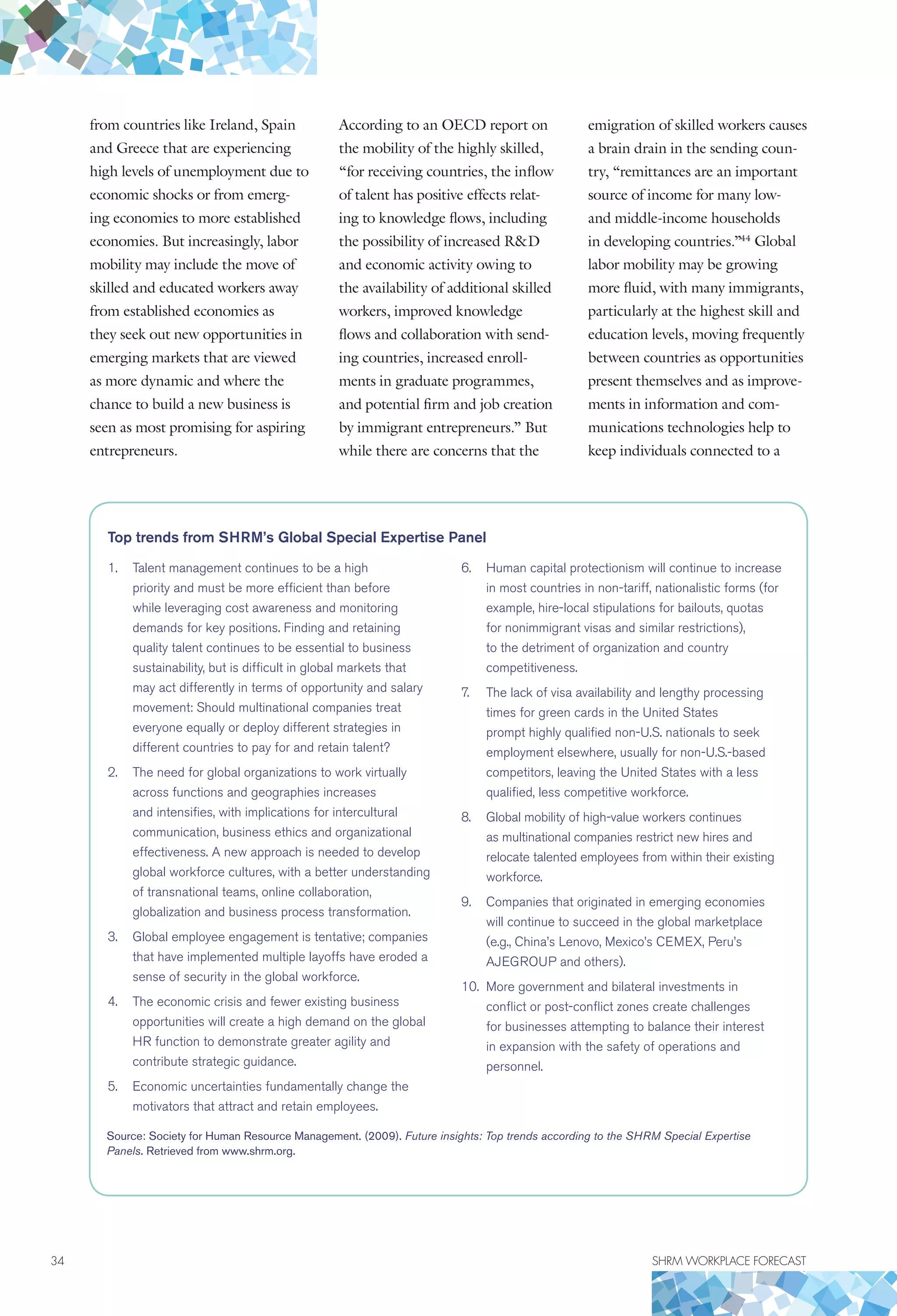 34	 SHRM WORKPLACE FORECAST
from countries like Ireland, Spain
and Greece that are experiencing
high levels of unemployment due to
economic shocks or from emerg-
ing economies to more established
economies. But increasingly, labor
mobility may include the move of
skilled and educated workers away
from established economies as
they seek out new opportunities in
emerging markets that are viewed
as more dynamic and where the
chance to build a new business is
seen as most promising for aspiring
entrepreneurs.
According to an OECD report on
the mobility of the highly skilled,
“for receiving countries, the inflow
of talent has positive effects relat-
ing to knowledge flows, including
the possibility of increased RD
and economic activity owing to
the availability of additional skilled
workers, improved knowledge
flows and collaboration with send-
ing countries, increased enroll-
ments in graduate programmes,
and potential firm and job creation
by immigrant entrepreneurs.” But
while there are concerns that the
emigration of skilled workers causes
a brain drain in the sending coun-
try, “remittances are an important
source of income for many low-
and middle-income households
in developing countries.”44
Global
labor mobility may be growing
more fluid, with many immigrants,
particularly at the highest skill and
education levels, moving frequently
between countries as opportunities
present themselves and as improve-
ments in information and com-
munications technologies help to
keep individuals connected to a
Top trends from SHRM’s Global Special Expertise Panel
1.	 Talent management continues to be a high
priority and must be more efficient than before
while leveraging cost awareness and monitoring
demands for key positions. Finding and retaining
quality talent continues to be essential to business
sustainability, but is difficult in global markets that
may act differently in terms of opportunity and salary
movement: Should multinational companies treat
everyone equally or deploy different strategies in
different countries to pay for and retain talent?
2.	 The need for global organizations to work virtually
across functions and geographies increases
and intensifies, with implications for intercultural
communication, business ethics and organizational
effectiveness. A new approach is needed to develop
global workforce cultures, with a better understanding
of transnational teams, online collaboration,
globalization and business process transformation.
3.	 Global employee engagement is tentative; companies
that have implemented multiple layoffs have eroded a
sense of security in the global workforce.
4.	 The economic crisis and fewer existing business
opportunities will create a high demand on the global
HR function to demonstrate greater agility and
contribute strategic guidance.
5.	 Economic uncertainties fundamentally change the
motivators that attract and retain employees.
6.	 Human capital protectionism will continue to increase
in most countries in non-tariff, nationalistic forms (for
example, hire-local stipulations for bailouts, quotas
for nonimmigrant visas and similar restrictions),
to the detriment of organization and country
competitiveness.
7.	 The lack of visa availability and lengthy processing
times for green cards in the United States
prompt highly qualified non-U.S. nationals to seek
employment elsewhere, usually for non-U.S.-based
competitors, leaving the United States with a less
qualified, less competitive workforce.
8.	 Global mobility of high-value workers continues
as multinational companies restrict new hires and
relocate talented employees from within their existing
workforce.
9.	 Companies that originated in emerging economies
will continue to succeed in the global marketplace
(e.g., China’s Lenovo, Mexico’s CEMEX, Peru’s
AJEGROUP and others).
10.	 More government and bilateral investments in
conflict or post-conflict zones create challenges
for businesses attempting to balance their interest
in expansion with the safety of operations and
personnel.
Source: Society for Human Resource Management. (2009). Future insights: Top trends according to the SHRM Special Expertise
Panels. Retrieved from www.shrm.org.
 