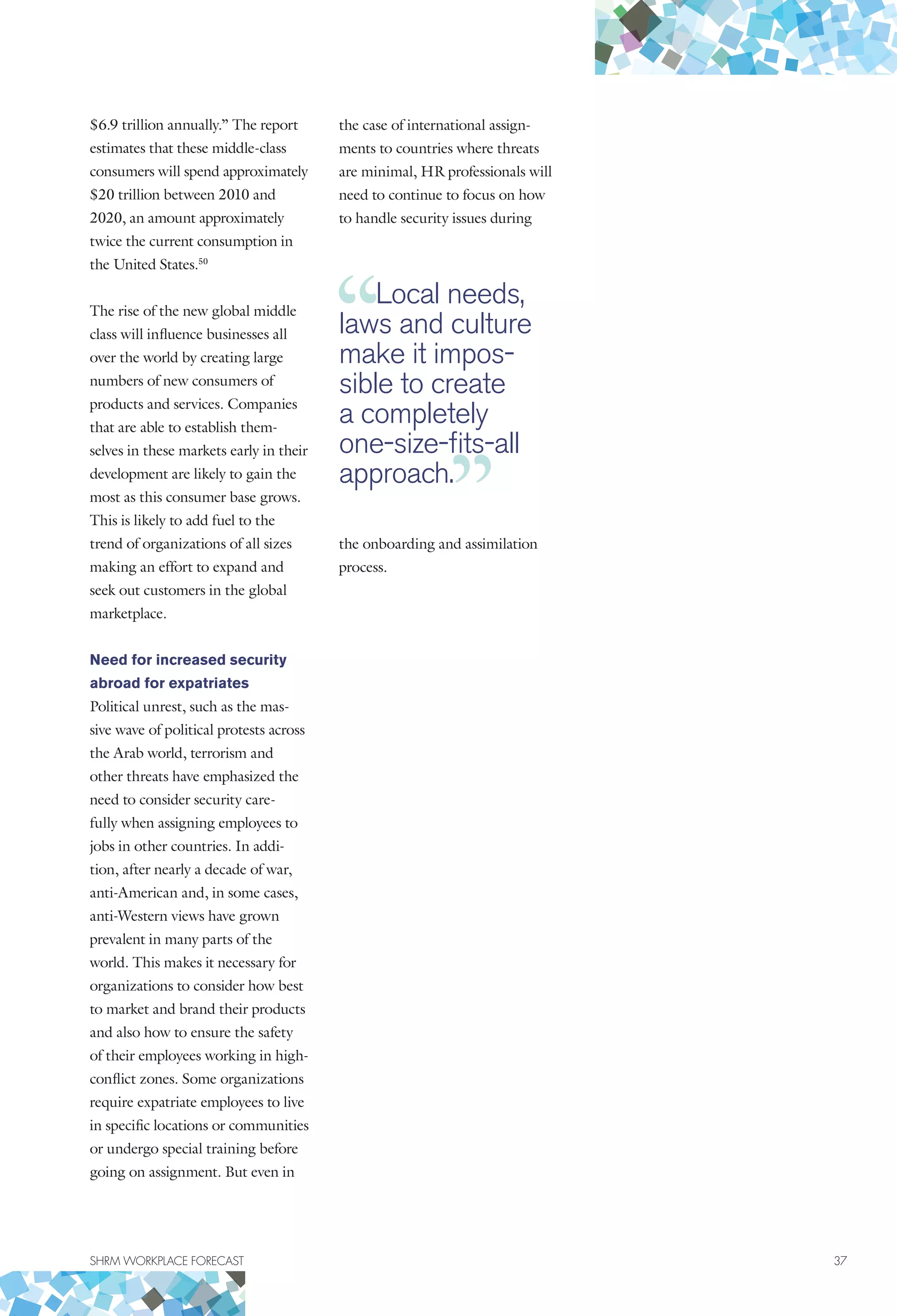 SHRM WORKPLACE FORECAST	 37
$6.9 trillion annually.” The report
estimates that these middle-class
consumers will spend approximately
$20 trillion between 2010 and
2020, an amount approximately
twice the current consumption in
the United States.50
The rise of the new global middle
class will influence businesses all
over the world by creating large
numbers of new consumers of
products and services. Companies
that are able to establish them-
selves in these markets early in their
development are likely to gain the
most as this consumer base grows.
This is likely to add fuel to the
trend of organizations of all sizes
making an effort to expand and
seek out customers in the global
marketplace.
Need for increased security
abroad for expatriates
Political unrest, such as the mas-
sive wave of political protests across
the Arab world, terrorism and
other threats have emphasized the
need to consider security care-
fully when assigning employees to
jobs in other countries. In addi-
tion, after nearly a decade of war,
anti-American and, in some cases,
anti-Western views have grown
prevalent in many parts of the
world. This makes it necessary for
organizations to consider how best
to market and brand their products
and also how to ensure the safety
of their employees working in high-
conflict zones. Some organizations
require expatriate employees to live
in specific locations or communities
or undergo special training before
going on assignment. But even in
the case of international assign-
ments to countries where threats
are minimal, HR professionals will
need to continue to focus on how
to handle security issues during
the onboarding and assimilation
process.
Local needs,
laws and culture
make it impos-
sible to create
a completely
one-size-fits-all
approach.
 
