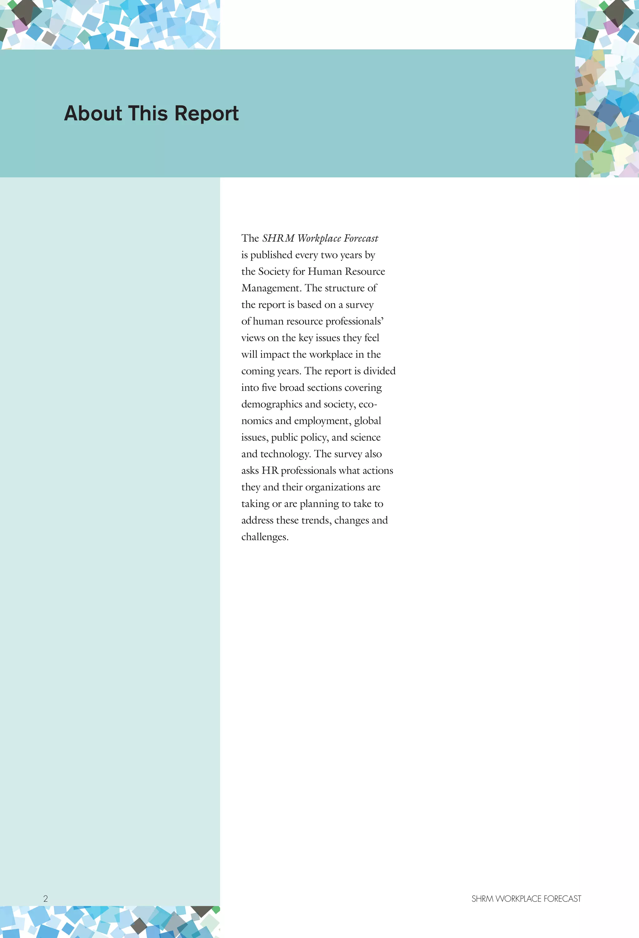 The SHRM Workplace Forecast
is published every two years by
the Society for Human Resource
Management. The structure of
the report is based on a survey
of human resource professionals’
views on the key issues they feel
will impact the workplace in the
coming years. The report is divided
into five broad sections covering
demographics and society, eco-
nomics and employment, global
issues, public policy, and science
and technology. The survey also
asks HR professionals what actions
they and their organizations are
taking or are planning to take to
address these trends, changes and
challenges.
About This Report
2	 SHRM WORKPLACE FORECAST
 