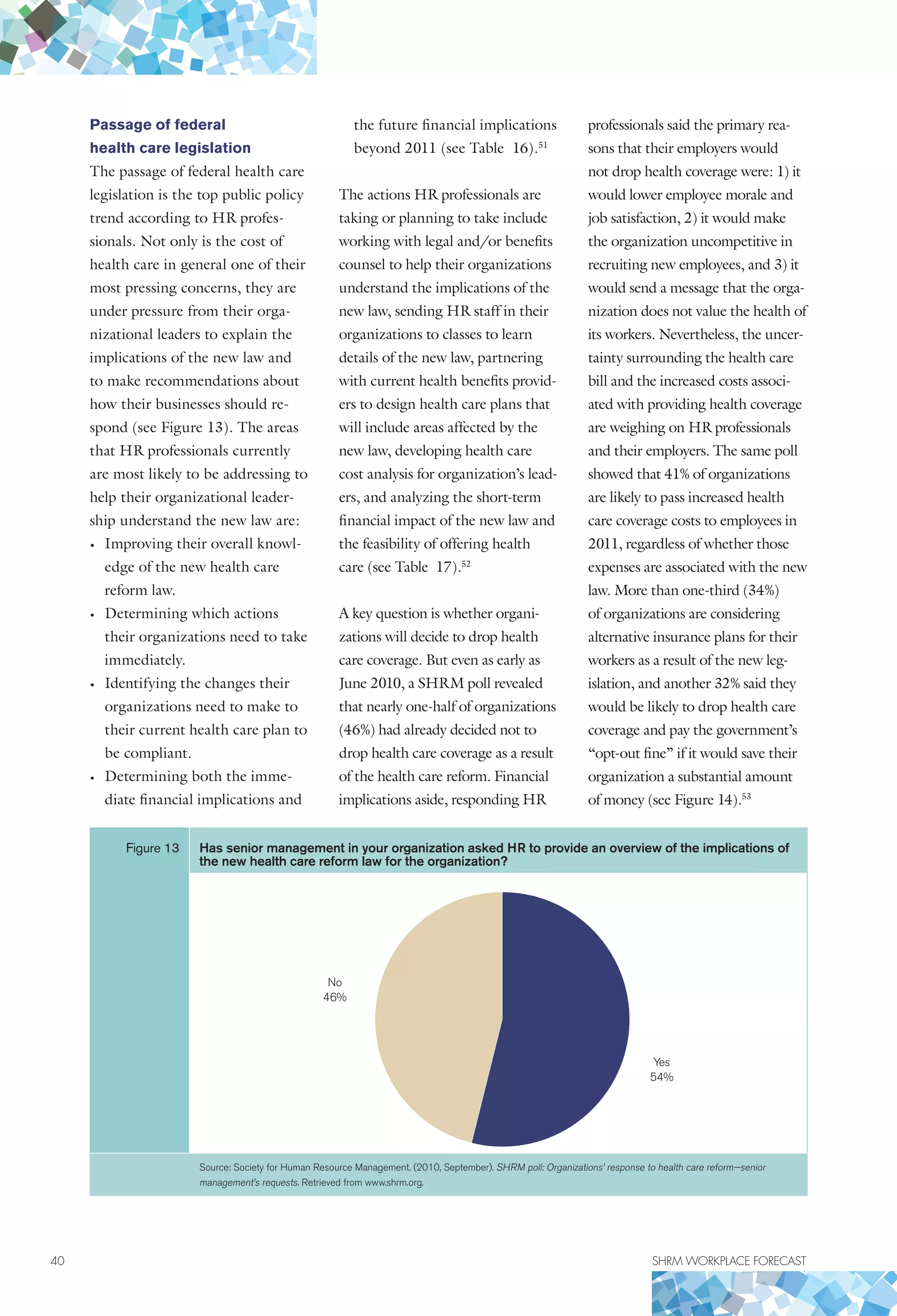 40	 SHRM WORKPLACE FORECAST
Passage of federal
health care legislation
The passage of federal health care
legislation is the top public policy
trend according to HR profes-
sionals. Not only is the cost of
health care in general one of their
most pressing concerns, they are
under pressure from their orga-
nizational leaders to explain the
implications of the new law and
to make recommendations about
how their businesses should re-
spond (see Figure 13). The areas
that HR professionals currently
are most likely to be addressing to
help their organizational leader-
ship understand the new law are:
•	 Improving their overall knowl-
edge of the new health care
reform law.
•	 Determining which actions
their organizations need to take
immediately.
•	 Identifying the changes their
organizations need to make to
their current health care plan to
be compliant.
•	 Determining both the imme-
diate financial implications and
the future financial implications
beyond 2011 (see Table 16).51
The actions HR professionals are
taking or planning to take include
working with legal and/or benefits
counsel to help their organizations
understand the implications of the
new law, sending HR staff in their
organizations to classes to learn
details of the new law, partnering
with current health benefits provid-
ers to design health care plans that
will include areas affected by the
new law, developing health care
cost analysis for organization’s lead-
ers, and analyzing the short-term
financial impact of the new law and
the feasibility of offering health
care (see Table 17).52
A key question is whether organi-
zations will decide to drop health
care coverage. But even as early as
June 2010, a SHRM poll revealed
that nearly one-half of organizations
(46%) had already decided not to
drop health care coverage as a result
of the health care reform. Financial
implications aside, responding HR
professionals said the primary rea-
sons that their employers would
not drop health coverage were: 1) it
would lower employee morale and
job satisfaction, 2) it would make
the organization uncompetitive in
recruiting new employees, and 3) it
would send a message that the orga-
nization does not value the health of
its workers. Nevertheless, the uncer-
tainty surrounding the health care
bill and the increased costs associ-
ated with providing health coverage
are weighing on HR professionals
and their employers. The same poll
showed that 41% of organizations
are likely to pass increased health
care coverage costs to employees in
2011, regardless of whether those
expenses are associated with the new
law. More than one-third (34%)
of organizations are considering
alternative insurance plans for their
workers as a result of the new leg-
islation, and another 32% said they
would be likely to drop health care
coverage and pay the government’s
“opt-out fine” if it would save their
organization a substantial amount
of money (see Figure 14).53
Figure 13 Has senior management in your organization asked HR to provide an overview of the implications of
the new health care reform law for the organization?
Yes
54%
No
46%
Source: Society for Human Resource Management. (2010, September). SHRM poll: Organizations’ response to health care reform—senior
management’s requests. Retrieved from www.shrm.org.
 