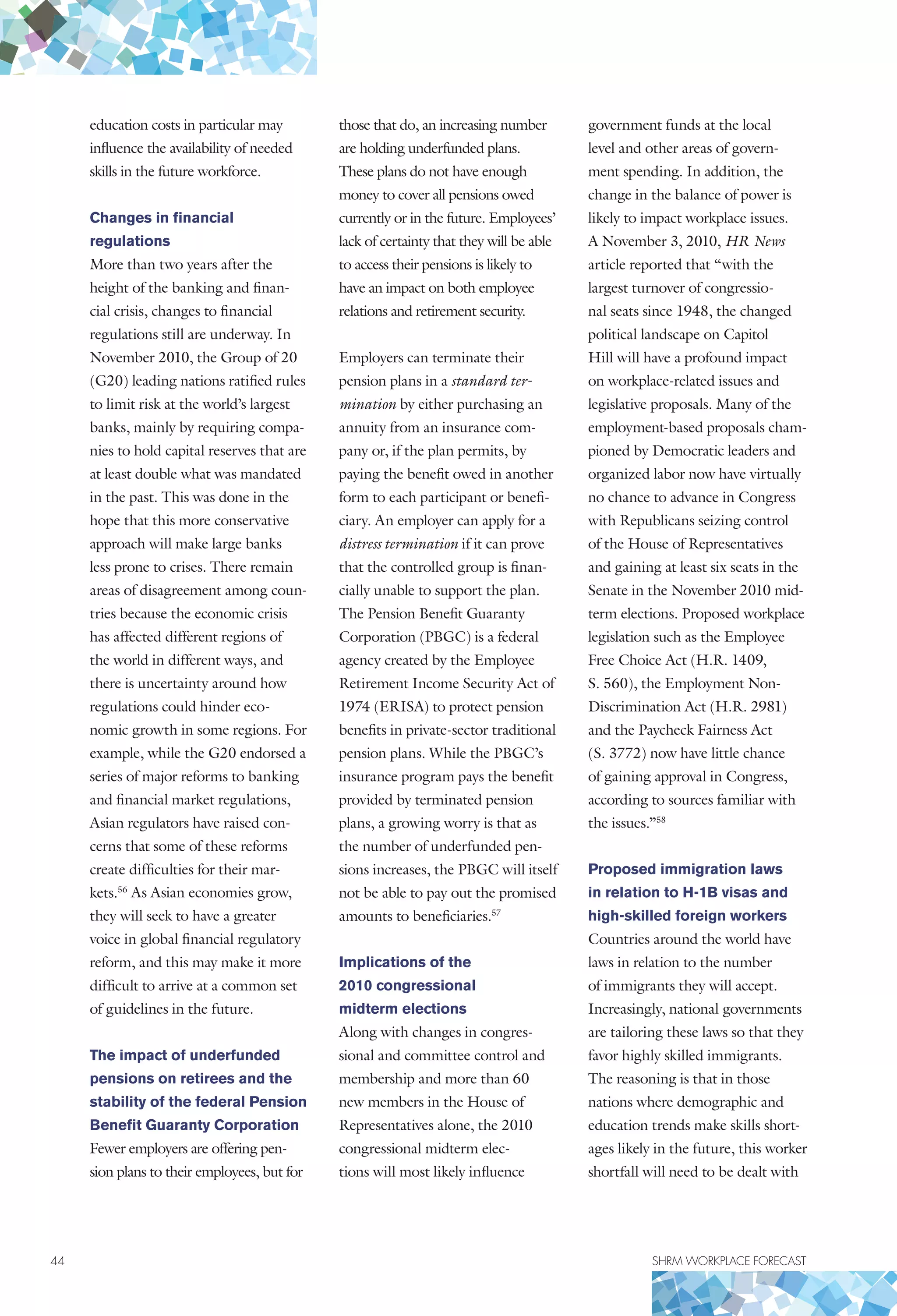 44	 SHRM WORKPLACE FORECAST
education costs in particular may
influence the availability of needed
skills in the future workforce.
Changes in financial
regulations
More than two years after the
height of the banking and finan-
cial crisis, changes to financial
regulations still are underway. In
November 2010, the Group of 20
(G20) leading nations ratified rules
to limit risk at the world’s largest
banks, mainly by requiring compa-
nies to hold capital reserves that are
at least double what was mandated
in the past. This was done in the
hope that this more conservative
approach will make large banks
less prone to crises. There remain
areas of disagreement among coun-
tries because the economic crisis
has affected different regions of
the world in different ways, and
there is uncertainty around how
regulations could hinder eco-
nomic growth in some regions. For
example, while the G20 endorsed a
series of major reforms to banking
and financial market regulations,
Asian regulators have raised con-
cerns that some of these reforms
create difficulties for their mar-
kets.56
As Asian economies grow,
they will seek to have a greater
voice in global financial regulatory
reform, and this may make it more
difficult to arrive at a common set
of guidelines in the future.
The impact of underfunded
pensions on retirees and the
stability of the federal Pension
Benefit Guaranty Corporation
Fewer employers are offering pen-
sion plans to their employees, but for
those that do, an increasing number
are holding underfunded plans.
These plans do not have enough
money to cover all pensions owed
currently or in the future. Employees’
lack of certainty that they will be able
to access their pensions is likely to
have an impact on both employee
relations and retirement security.
Employers can terminate their
pension plans in a standard ter-
mination by either purchasing an
annuity from an insurance com-
pany or, if the plan permits, by
paying the benefit owed in another
form to each participant or benefi-
ciary. An employer can apply for a
distress termination if it can prove
that the controlled group is finan-
cially unable to support the plan.
The Pension Benefit Guaranty
Corporation (PBGC) is a federal
agency created by the Employee
Retirement Income Security Act of
1974 (ERISA) to protect pension
benefits in private-sector traditional
pension plans. While the PBGC’s
insurance program pays the benefit
provided by terminated pension
plans, a growing worry is that as
the number of underfunded pen-
sions increases, the PBGC will itself
not be able to pay out the promised
amounts to beneficiaries.57
Implications of the
2010 congressional
midterm elections
Along with changes in congres-
sional and committee control and
membership and more than 60
new members in the House of
Representatives alone, the 2010
congressional midterm elec-
tions will most likely influence
government funds at the local
level and other areas of govern-
ment spending. In addition, the
change in the balance of power is
likely to impact workplace issues.
A November 3, 2010, HR News
article reported that “with the
largest turnover of congressio-
nal seats since 1948, the changed
political landscape on Capitol
Hill will have a profound impact
on workplace-related issues and
legislative proposals. Many of the
employment-based proposals cham-
pioned by Democratic leaders and
organized labor now have virtually
no chance to advance in Congress
with Republicans seizing control
of the House of Representatives
and gaining at least six seats in the
Senate in the November 2010 mid-
term elections. Proposed workplace
legislation such as the Employee
Free Choice Act (H.R. 1409,
S. 560), the Employment Non-
Discrimination Act (H.R. 2981)
and the Paycheck Fairness Act
(S. 3772) now have little chance
of gaining approval in Congress,
according to sources familiar with
the issues.”58
Proposed immigration laws
in relation to H-1B visas and
high-skilled foreign workers
Countries around the world have
laws in relation to the number
of immigrants they will accept.
Increasingly, national governments
are tailoring these laws so that they
favor highly skilled immigrants.
The reasoning is that in those
nations where demographic and
education trends make skills short-
ages likely in the future, this worker
shortfall will need to be dealt with
 
