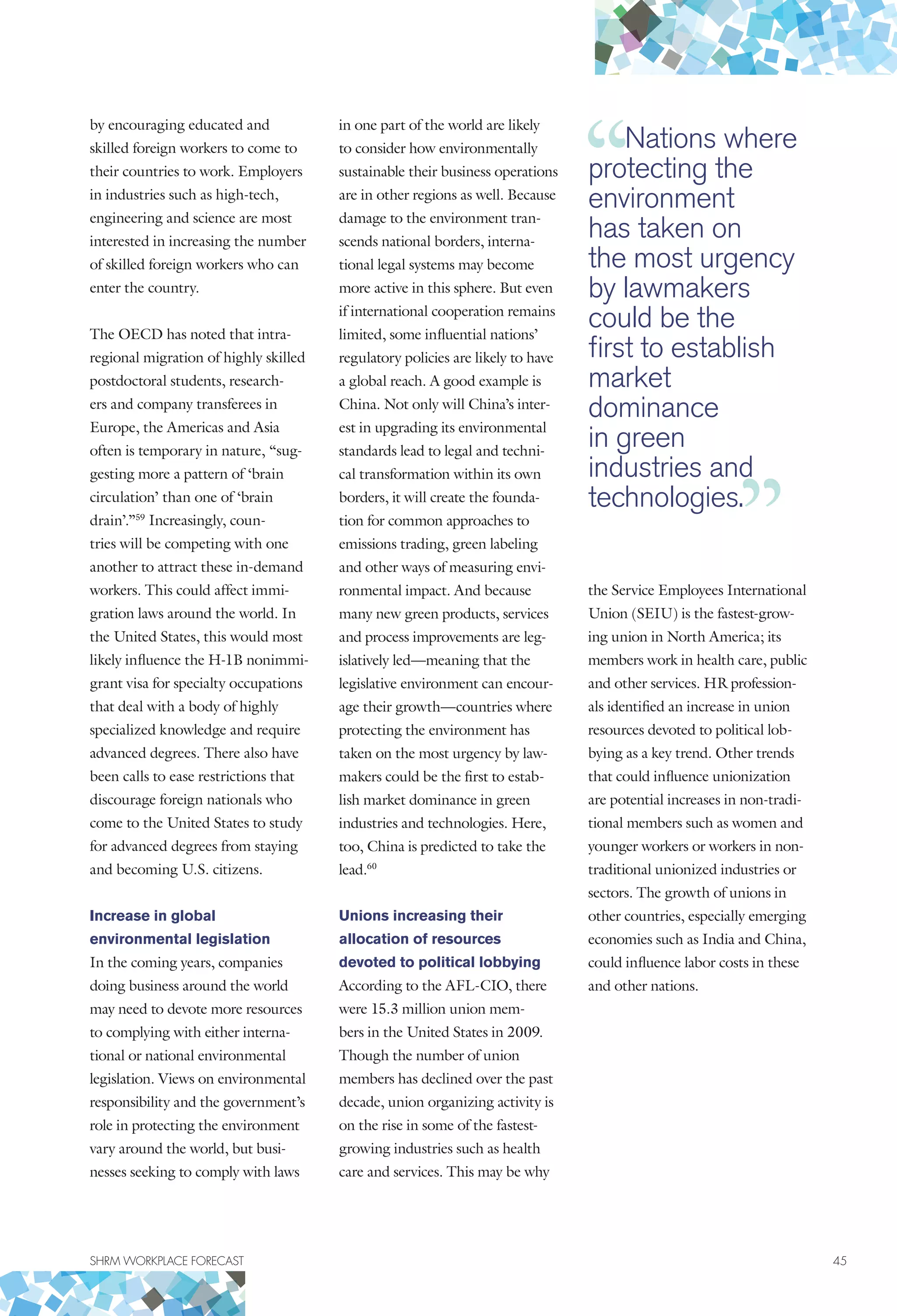 SHRM WORKPLACE FORECAST	 45
by encouraging educated and
skilled foreign workers to come to
their countries to work. Employers
in industries such as high-tech,
engineering and science are most
interested in increasing the number
of skilled foreign workers who can
enter the country.
The OECD has noted that intra-
regional migration of highly skilled
postdoctoral students, research-
ers and company transferees in
Europe, the Americas and Asia
often is temporary in nature, “sug-
gesting more a pattern of ‘brain
circulation’ than one of ‘brain
drain’.”59
Increasingly, coun-
tries will be competing with one
another to attract these in-demand
workers. This could affect immi-
gration laws around the world. In
the United States, this would most
likely influence the H-1B nonimmi-
grant visa for specialty occupations
that deal with a body of highly
specialized knowledge and require
advanced degrees. There also have
been calls to ease restrictions that
discourage foreign nationals who
come to the United States to study
for advanced degrees from staying
and becoming U.S. citizens.
Increase in global
environmental legislation
In the coming years, companies
doing business around the world
may need to devote more resources
to complying with either interna-
tional or national environmental
legislation. Views on environmental
responsibility and the government’s
role in protecting the environment
vary around the world, but busi-
nesses seeking to comply with laws
in one part of the world are likely
to consider how environmentally
sustainable their business operations
are in other regions as well. Because
damage to the environment tran-
scends national borders, interna-
tional legal systems may become
more active in this sphere. But even
if international cooperation remains
limited, some influential nations’
regulatory policies are likely to have
a global reach. A good example is
China. Not only will China’s inter-
est in upgrading its environmental
standards lead to legal and techni-
cal transformation within its own
borders, it will create the founda-
tion for common approaches to
emissions trading, green labeling
and other ways of measuring envi-
ronmental impact. And because
many new green products, services
and process improvements are leg-
islatively led—meaning that the
legislative environment can encour-
age their growth—countries where
protecting the environment has
taken on the most urgency by law-
makers could be the first to estab-
lish market dominance in green
industries and technologies. Here,
too, China is predicted to take the
lead.60
Unions increasing their
allocation of resources
devoted to political lobbying
According to the AFL-CIO, there
were 15.3 million union mem-
bers in the United States in 2009.
Though the number of union
members has declined over the past
decade, union organizing activity is
on the rise in some of the fastest-
growing industries such as health
care and services. This may be why
the Service Employees International
Union (SEIU) is the fastest-grow-
ing union in North America; its
members work in health care, public
and other services. HR profession-
als identified an increase in union
resources devoted to political lob-
bying as a key trend. Other trends
that could influence unionization
are potential increases in non-tradi-
tional members such as women and
younger workers or workers in non-
traditional unionized industries or
sectors. The growth of unions in
other countries, especially emerging
economies such as India and China,
could influence labor costs in these
and other nations.
Nations where
protecting the
environment
has taken on
the most urgency
by lawmakers
could be the
first to establish
market
dominance
in green
industries and
technologies.
 