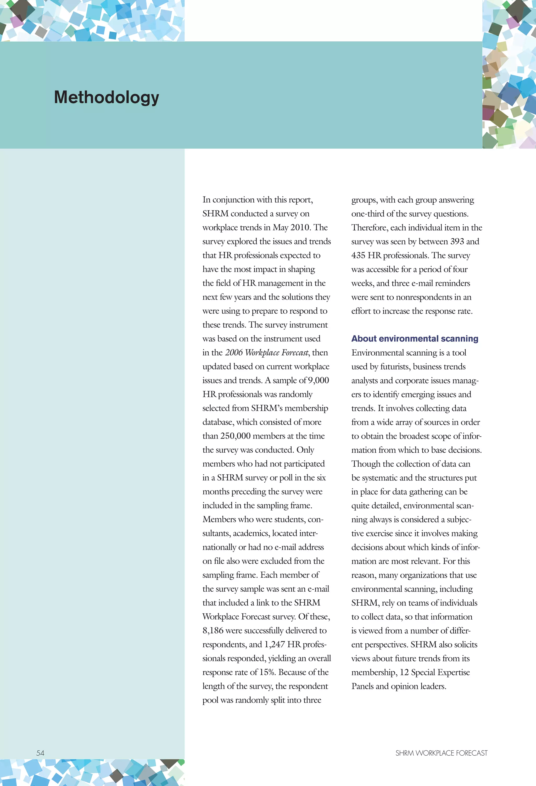 54	 SHRM WORKPLACE FORECAST
In conjunction with this report,
SHRM conducted a survey on
workplace trends in May 2010. The
survey explored the issues and trends
that HR professionals expected to
have the most impact in shaping
the field of HR management in the
next few years and the solutions they
were using to prepare to respond to
these trends. The survey instrument
was based on the instrument used
in the 2006 Workplace Forecast, then
updated based on current workplace
issues and trends. A sample of 9,000
HR professionals was randomly
selected from SHRM’s membership
database, which consisted of more
than 250,000 members at the time
the survey was conducted. Only
members who had not participated
in a SHRM survey or poll in the six
months preceding the survey were
included in the sampling frame.
Members who were students, con-
sultants, academics, located inter-
nationally or had no e-mail address
on file also were excluded from the
sampling frame. Each member of
the survey sample was sent an e-mail
that included a link to the SHRM
Workplace Forecast survey. Of these,
8,186 were successfully delivered to
respondents, and 1,247 HR profes-
sionals responded, yielding an overall
response rate of 15%. Because of the
length of the survey, the respondent
pool was randomly split into three
groups, with each group answering
one-third of the survey questions.
Therefore, each individual item in the
survey was seen by between 393 and
435 HR professionals. The survey
was accessible for a period of four
weeks, and three e-mail reminders
were sent to nonrespondents in an
effort to increase the response rate.
About environmental scanning
Environmental scanning is a tool
used by futurists, business trends
analysts and corporate issues manag-
ers to identify emerging issues and
trends. It involves collecting data
from a wide array of sources in order
to obtain the broadest scope of infor-
mation from which to base decisions.
Though the collection of data can
be systematic and the structures put
in place for data gathering can be
quite detailed, environmental scan-
ning always is considered a subjec-
tive exercise since it involves making
decisions about which kinds of infor-
mation are most relevant. For this
reason, many organizations that use
environmental scanning, including
SHRM, rely on teams of individuals
to collect data, so that information
is viewed from a number of differ-
ent perspectives. SHRM also solicits
views about future trends from its
membership, 12 Special Expertise
Panels and opinion leaders.
Methodology
 