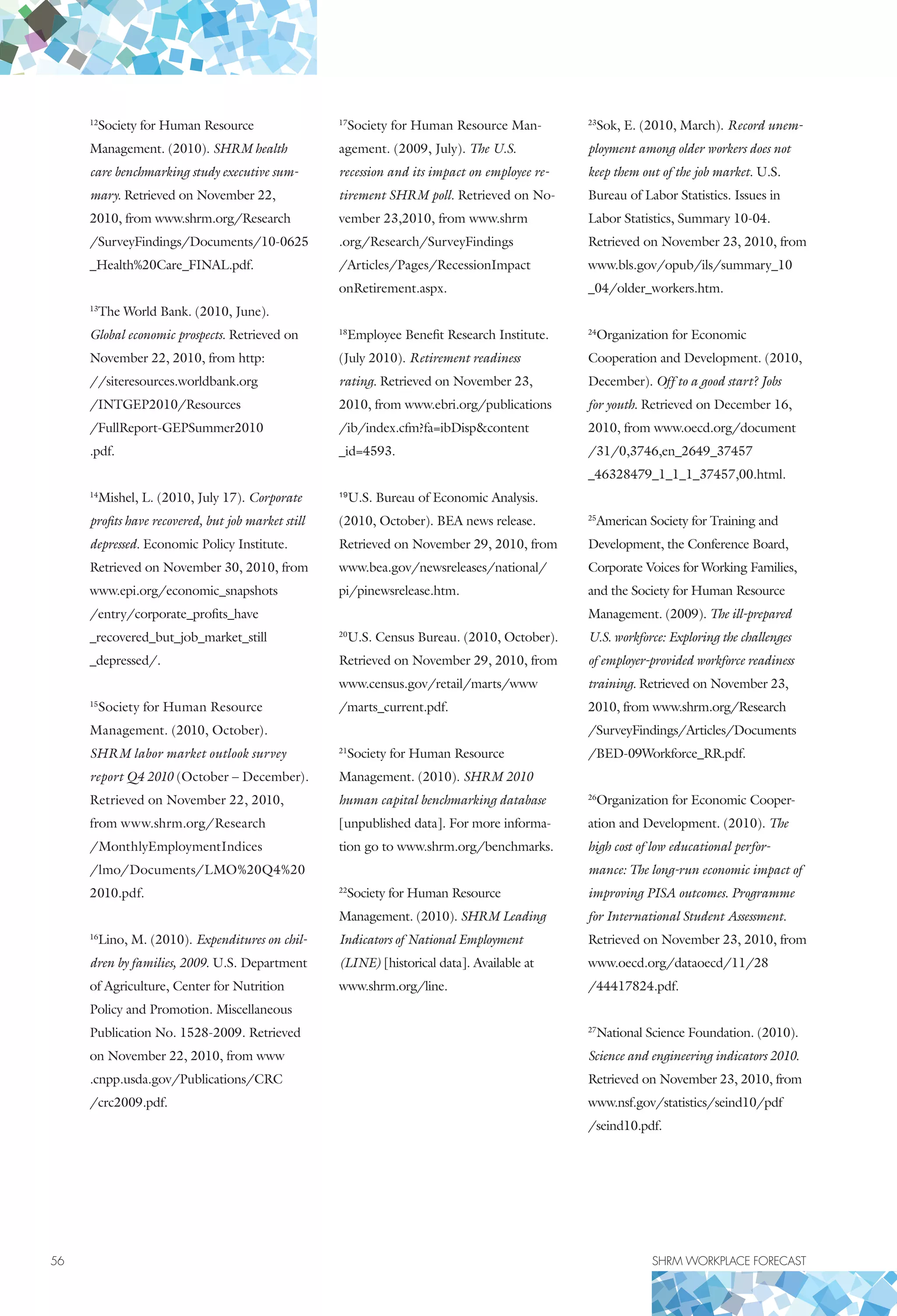 56	 SHRM WORKPLACE FORECAST
12
Society for Human Resource
Management. (2010). SHRM health
care benchmarking study executive sum-
mary. Retrieved on November 22,
2010, from www.shrm.org/Research
/SurveyFindings/Documents/10-0625
_Health%20Care_FINAL.pdf.
13
The World Bank. (2010, June).
Global economic prospects. Retrieved on
November 22, 2010, from http:
//siteresources.worldbank.org
/INTGEP2010/Resources
/FullReport-GEPSummer2010
.pdf.
14
Mishel, L. (2010, July 17). Corporate
profits have recovered, but job market still
depressed. Economic Policy Institute.
Retrieved on November 30, 2010, from
www.epi.org/economic_snapshots
/entry/corporate_profits_have
_recovered_but_job_market_still
_depressed/.
15
Society for Human Resource
Management. (2010, October).
SHRM labor market outlook survey
report Q4 2010 (October – December).
Retrieved on November 22, 2010,
from www.shrm.org/Research
/MonthlyEmploymentIndices
/lmo/Documents/LMO%20Q4%20
2010.pdf.
16
Lino, M. (2010). Expenditures on chil-
dren by families, 2009. U.S. Department
of Agriculture, Center for Nutrition
Policy and Promotion. Miscellaneous
Publication No. 1528-2009. Retrieved
on November 22, 2010, from www
.cnpp.usda.gov/Publications/CRC
/crc2009.pdf.
17
Society for Human Resource Man-
agement. (2009, July). The U.S.
recession and its impact on employee re-
tirement SHRM poll. Retrieved on No-
vember 23,2010, from www.shrm
.org/Research/SurveyFindings
/Articles/Pages/RecessionImpact
onRetirement.aspx.
18
Employee Benefit Research Institute.
(July 2010). Retirement readiness
rating. Retrieved on November 23,
2010, from www.ebri.org/publications
/ib/index.cfm?fa=ibDispcontent
_id=4593.
19
U.S. Bureau of Economic Analysis.
(2010, October). BEA news release.
Retrieved on November 29, 2010, from
www.bea.gov/newsreleases/national/
pi/pinewsrelease.htm.
20
U.S. Census Bureau. (2010, October).
Retrieved on November 29, 2010, from
www.census.gov/retail/marts/www
/marts_current.pdf.
21
Society for Human Resource
Management. (2010). SHRM 2010
human capital benchmarking database
[unpublished data]. For more informa-
tion go to www.shrm.org/benchmarks.
22
Society for Human Resource
Management. (2010). SHRM Leading
Indicators of National Employment
(LINE) [historical data]. Available at
www.shrm.org/line.
23
Sok, E. (2010, March). Record unem-
ployment among older workers does not
keep them out of the job market. U.S.
Bureau of Labor Statistics. Issues in
Labor Statistics, Summary 10-04.
Retrieved on November 23, 2010, from
www.bls.gov/opub/ils/summary_10
_04/older_workers.htm.
24
Organization for Economic
Co­operation and Development. (2010,
December). Off to a good start? Jobs
for youth. Retrieved on December 16,
2010, from www.oecd.org/document
/31/0,3746,en_2649_37457
_46328479_1_1_1_37457,00.html.
25
American Society for Training and
Development, the Conference Board,
Corporate Voices for Working Families,
and the Society for Human Resource
Management. (2009). The ill-prepared
U.S. workforce: Exploring the challenges
of employer-provided workforce readiness
training. Retrieved on November 23,
2010, from www.shrm.org/Research
/SurveyFindings/Articles/Documents
/BED-09Workforce_RR.pdf.
26
Organization for Economic Cooper-
ation and Development. (2010). The
high cost of low educational perfor-
mance: The long-run economic impact of
improving PISA outcomes. Programme
for International Student Assessment.
Retrieved on November 23, 2010, from
www.oecd.org/dataoecd/11/28
/44417824.pdf.
27
National Science Foundation. (2010).
Science and engineering indicators 2010.
Retrieved on November 23, 2010, from
www.nsf.gov/statistics/seind10/pdf
/seind10.pdf.
 