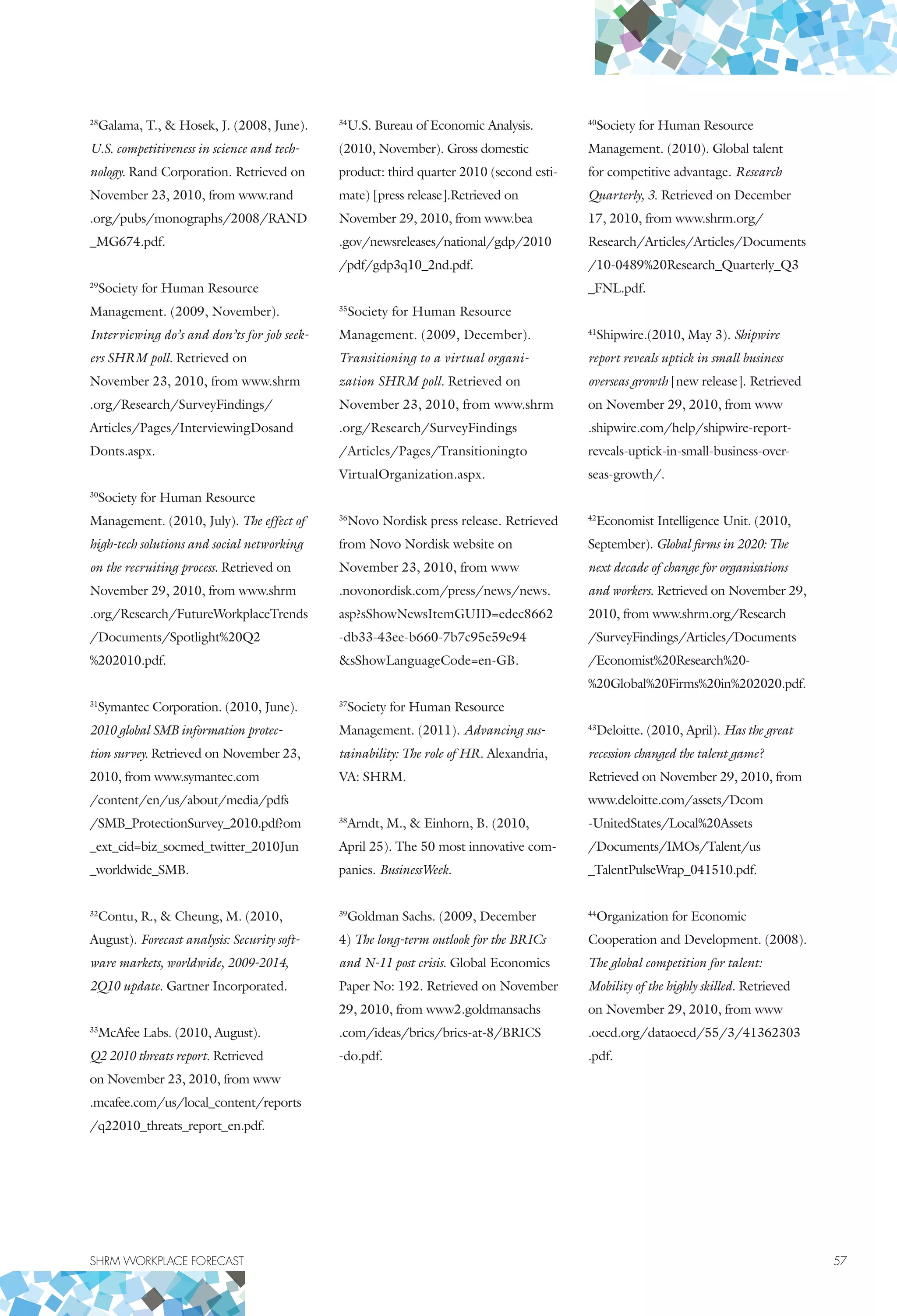 SHRM WORKPLACE FORECAST	 57
28
Galama, T.,  Hosek, J. (2008, June).
U.S. competitiveness in science and tech-
nology. Rand Corporation. Retrieved on
November 23, 2010, from www.rand
.org/pubs/monographs/2008/RAND
_MG674.pdf.
29
Society for Human Resource
Management. (2009, November).
Interviewing do’s and don’ts for job seek-
ers SHRM poll. Retrieved on
November 23, 2010, from www.shrm
.org/Research/SurveyFindings/
Articles/Pages/InterviewingDosand
Donts.aspx.
30
Society for Human Resource
Management. (2010, July). The effect of
high-tech solutions and social networking
on the recruiting process. Retrieved on
November 29, 2010, from www.shrm
.org/Research/FutureWorkplaceTrends
/Documents/Spotlight%20Q2
%202010.pdf.
31
Symantec Corporation. (2010, June).
2010 global smb information protec-
tion survey. Retrieved on November 23,
2010, from www.symantec.com
/content/en/us/about/media/pdfs
/SMB_ProtectionSurvey_2010.pdf?om
_ext_cid=biz_socmed_twitter_2010Jun
_worldwide_SMB.
32
Contu, R.,  Cheung, M. (2010,
August). Forecast analysis: Security soft-
ware markets, worldwide, 2009-2014,
2Q10 update. Gartner Incorporated.
33
McAfee Labs. (2010, August).
Q2 2010 threats report. Retrieved
on November 23, 2010, from www
.mcafee.com/us/local_content/reports
/q22010_threats_report_en.pdf.
34
U.S. Bureau of Economic Analysis.
(2010, November). Gross domestic
product: third quarter 2010 (second esti-
mate) [press release].Retrieved on
November 29, 2010, from www.bea
.gov/newsreleases/national/gdp/2010
/pdf/gdp3q10_2nd.pdf.
35
Society for Human Resource
Management. (2009, December).
Transitioning to a virtual organi-
zation SHRM poll. Retrieved on
November 23, 2010, from www.shrm
.org/Research/SurveyFindings
/Articles/Pages/Transitioningto
VirtualOrganization.aspx.
36
Novo Nordisk press release. Retrieved
from Novo Nordisk website on
November 23, 2010, from www
.novonordisk.com/press/news/news.
asp?sShowNewsItemGUID=edec8662
-db33-43ee-b660-7b7c95e59e94
sShowLanguageCode=en-GB.
37
Society for Human Resource
Management. (2011). Advancing sus-
tainability: The role of HR. Alexandria,
VA: SHRM.
38
Arndt, M.,  Einhorn, B. (2010,
April 25). The 50 most innovative com-
panies. BusinessWeek.
39
Goldman Sachs. (2009, December
4) The long-term outlook for the BRICs
and N-11 post crisis. Global Economics
Paper No: 192. Retrieved on November
29, 2010, from www2.goldmansachs
.com/ideas/brics/brics-at-8/BRICS
-do.pdf.
40
Society for Human Resource
Management. (2010). Global talent
for competitive advantage. Research
Quarterly, 3. Retrieved on December
17, 2010, from www.shrm.org/
Research/Articles/Articles/Documents
/10-0489%20Research_Quarterly_Q3
_FNL.pdf.
41
Shipwire.(2010, May 3). Shipwire
report reveals uptick in small business
overseas growth [new release]. Retrieved
on November 29, 2010, from www
.shipwire.com/help/shipwire-report-
reveals-uptick-in-small-business-over-
seas-growth/.
42
Economist Intelligence Unit. (2010,
September). Global firms in 2020: The
next decade of change for organisations
and workers. Retrieved on November 29,
2010, from www.shrm.org/Research
/SurveyFindings/Articles/Documents
/Economist%20Research%20-
%20Global%20Firms%20in%202020.pdf.
43
Deloitte. (2010, April). Has the great
recession changed the talent game?
Retrieved on November 29, 2010, from
www.deloitte.com/assets/Dcom
-UnitedStates/Local%20Assets
/Documents/IMOs/Talent/us
_TalentPulseWrap_041510.pdf.
44
Organization for Economic
Cooperation and Development. (2008).
The global competition for talent:
Mobility of the highly skilled. Retrieved
on November 29, 2010, from www
.oecd.org/dataoecd/55/3/41362303
.pdf.
 