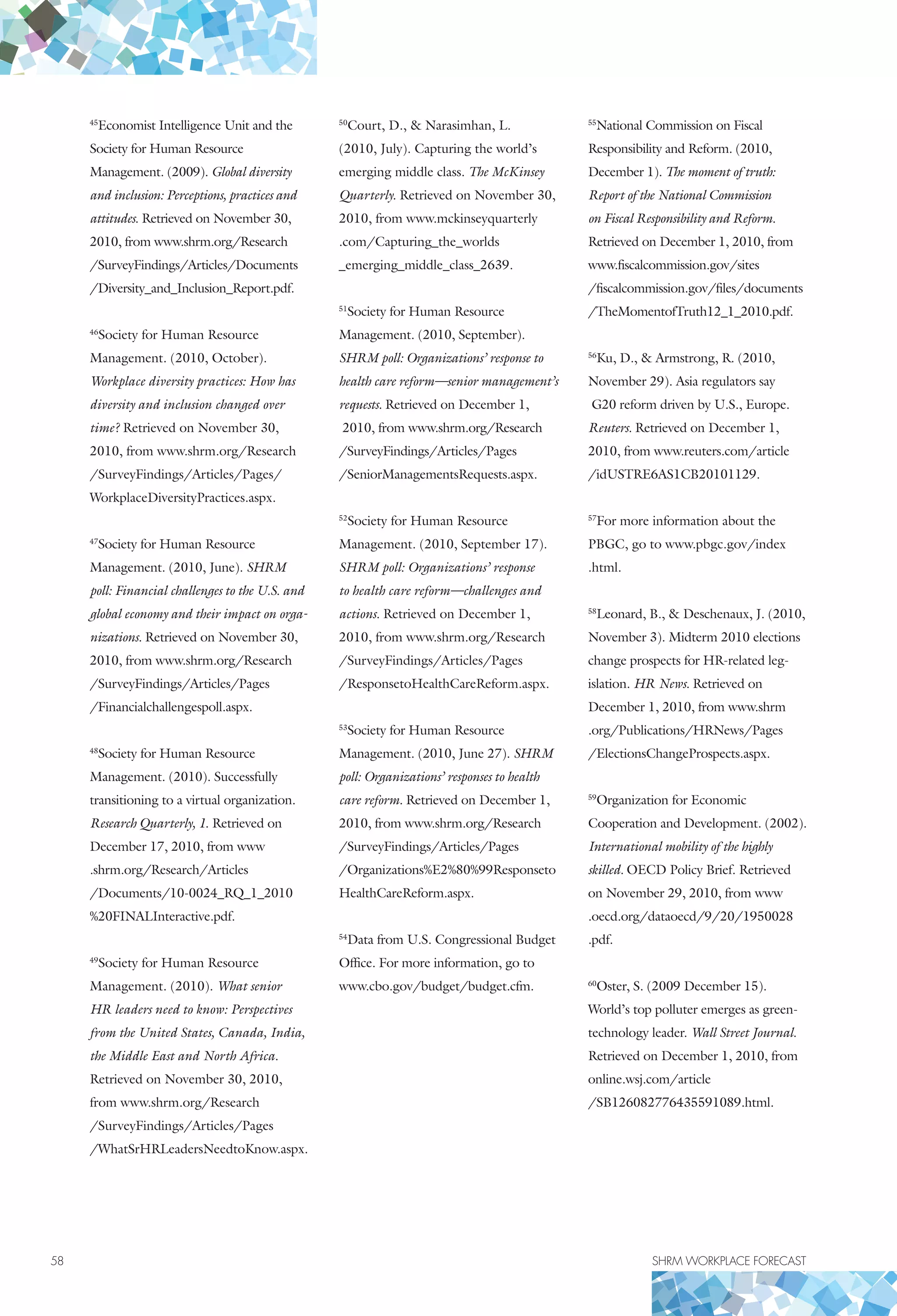 58	 SHRM WORKPLACE FORECAST
45
Economist Intelligence Unit and the
Society for Human Resource
Management. (2009). Global diversity
and inclusion: Perceptions, practices and
attitudes. Retrieved on November 30,
2010, from www.shrm.org/Research
/SurveyFindings/Articles/Documents
/Diversity_and_Inclusion_Report.pdf.
46
Society for Human Resource
Management. (2010, October).
Workplace diversity practices: How has
diversity and inclusion changed over
time? Retrieved on November 30,
2010, from www.shrm.org/Research
/SurveyFindings/Articles/Pages/
WorkplaceDiversityPractices.aspx.
47
Society for Human Resource
Management. (2010, June). SHRM
poll: Financial challenges to the U.S. and
global economy and their impact on orga-
nizations. Retrieved on November 30,
2010, from www.shrm.org/Research
/SurveyFindings/Articles/Pages
/Financialchallengespoll.aspx.
48
Society for Human Resource
Management. (2010). Successfully
transitioning to a virtual organization.
Research Quarterly, 1. Retrieved on
December 17, 2010, from www
.shrm.org/Research/Articles
/Documents/10-0024_RQ_1_2010
%20FINALInteractive.pdf.
49
Society for Human Resource
Management. (2010). What senior
HR leaders need to know: Perspectives
from the United States, Canada, India,
the Middle East and North Africa.
Retrieved on November 30, 2010,
from www.shrm.org/Research
/SurveyFindings/Articles/Pages
/WhatSrHRLeadersNeedtoKnow.aspx.
50
Court, D.,  Narasimhan, L.
(2010, July). Capturing the world’s
emerging middle class. The McKinsey
Quarterly. Retrieved on November 30,
2010, from www.mckinseyquarterly
.com/Capturing_the_worlds
_emerging_middle_class_2639.
51
Society for Human Resource
Management. (2010, September).
SHRM poll: Organizations’ response to
health care reform—senior management’s
requests. Retrieved on December 1,
2010, from www.shrm.org/Research
/SurveyFindings/Articles/Pages
/SeniorManagementsRequests.aspx.
52
Society for Human Resource
Management. (2010, September 17).
SHRM poll: Organizations’ response
to health care reform—challenges and
actions. Retrieved on December 1,
2010, from www.shrm.org/Research
/SurveyFindings/Articles/Pages
/ResponsetoHealthCareReform.aspx.
53
Society for Human Resource
Management. (2010, June 27). SHRM
poll: Organizations’ responses to health
care reform. Retrieved on December 1,
2010, from www.shrm.org/Research
/SurveyFindings/Articles/Pages
/Organizations%E2%80%99Responseto
HealthCareReform.aspx.
54
Data from U.S. Congressional Budget
Office. For more information, go to
www.cbo.gov/budget/budget.cfm.
55
National Commission on Fiscal
Responsibility and Reform. (2010,
December 1). The moment of truth:
Report of the National Commission
on Fiscal Responsibility and Reform.
Retrieved on December 1, 2010, from
www.fiscalcommission.gov/sites
/fiscalcommission.gov/files/documents
/TheMomentofTruth12_1_2010.pdf.
56
Ku, D.,  Armstrong, R. (2010,
November 29). Asia regulators say
G20 reform driven by U.S., Europe.
Reuters. Retrieved on December 1,
2010, from www.reuters.com/article
/idUSTRE6AS1CB20101129.
57
For more information about the
PBGC, go to www.pbgc.gov/index
.html.
58
Leonard, B.,  Deschenaux, J. (2010,
November 3). Midterm 2010 elections
change prospects for HR-related leg-
islation. HR News. Retrieved on
December 1, 2010, from www.shrm
.org/Publications/HRNews/Pages
/ElectionsChangeProspects.aspx.
59
Organization for Economic
Cooperation and Development. (2002).
International mobility of the highly
skilled. OECD Policy Brief. Retrieved
on November 29, 2010, from www
.oecd.org/dataoecd/9/20/1950028
.pdf.
60
Oster, S. (2009 December 15).
World’s top polluter emerges as green-
technology leader. Wall Street Journal.
Retrieved on December 1, 2010, from
online.wsj.com/article
/SB126082776435591089.html.
 