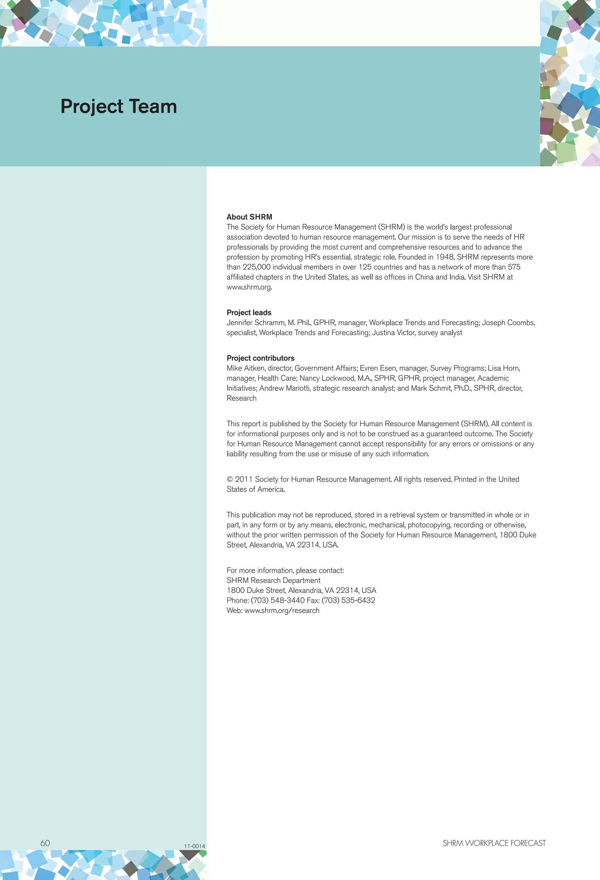 60	 SHRM WORKPLACE FORECAST
About SHRM
The Society for Human Resource Management (SHRM) is the world’s largest professional
association devoted to human resource management. Our mission is to serve the needs of HR
professionals by providing the most current and comprehensive resources and to advance the
profession by promoting HR’s essential, strategic role. Founded in 1948, SHRM represents more
than 225,000 individual members in over 125 countries and has a network of more than 575
affiliated chapters in the United States, as well as offices in China and India. Visit SHRM at
www.shrm.org.
Project leads
Jennifer Schramm, M. Phil., GPHR, manager, Workplace Trends and Forecasting; Joseph Coombs,
specialist, Workplace Trends and Forecasting; Justina Victor, survey analyst
Project contributors
Mike Aitken, director, Government Affairs; Evren Esen, manager, Survey Programs; Lisa Horn,
manager, Health Care; Nancy Lockwood, M.A., SPHR, GPHR, project manager, Academic
Initiatives; Andrew Mariotti, strategic research analyst; and Mark Schmit, Ph.D., SPHR, director,
Research
This report is published by the Society for Human Resource Management (SHRM). All content is
for informational purposes only and is not to be construed as a guaranteed outcome. The Society
for Human Resource Management cannot accept responsibility for any errors or omissions or any
liability resulting from the use or misuse of any such information.
© 2011 Society for Human Resource Management. All rights reserved. Printed in the United
States of America.
This publication may not be reproduced, stored in a retrieval system or transmitted in whole or in
part, in any form or by any means, electronic, mechanical, photocopying, recording or otherwise,
without the prior written permission of the Society for Human Resource Management, 1800 Duke
Street, Alexandria, VA 22314, USA.
For more information, please contact:
SHRM Research Department
1800 Duke Street, Alexandria, VA 22314, USA
Phone: (703) 548-3440 Fax: (703) 535-6432
Web: www.shrm.org/research
Project Team
11-0014
 