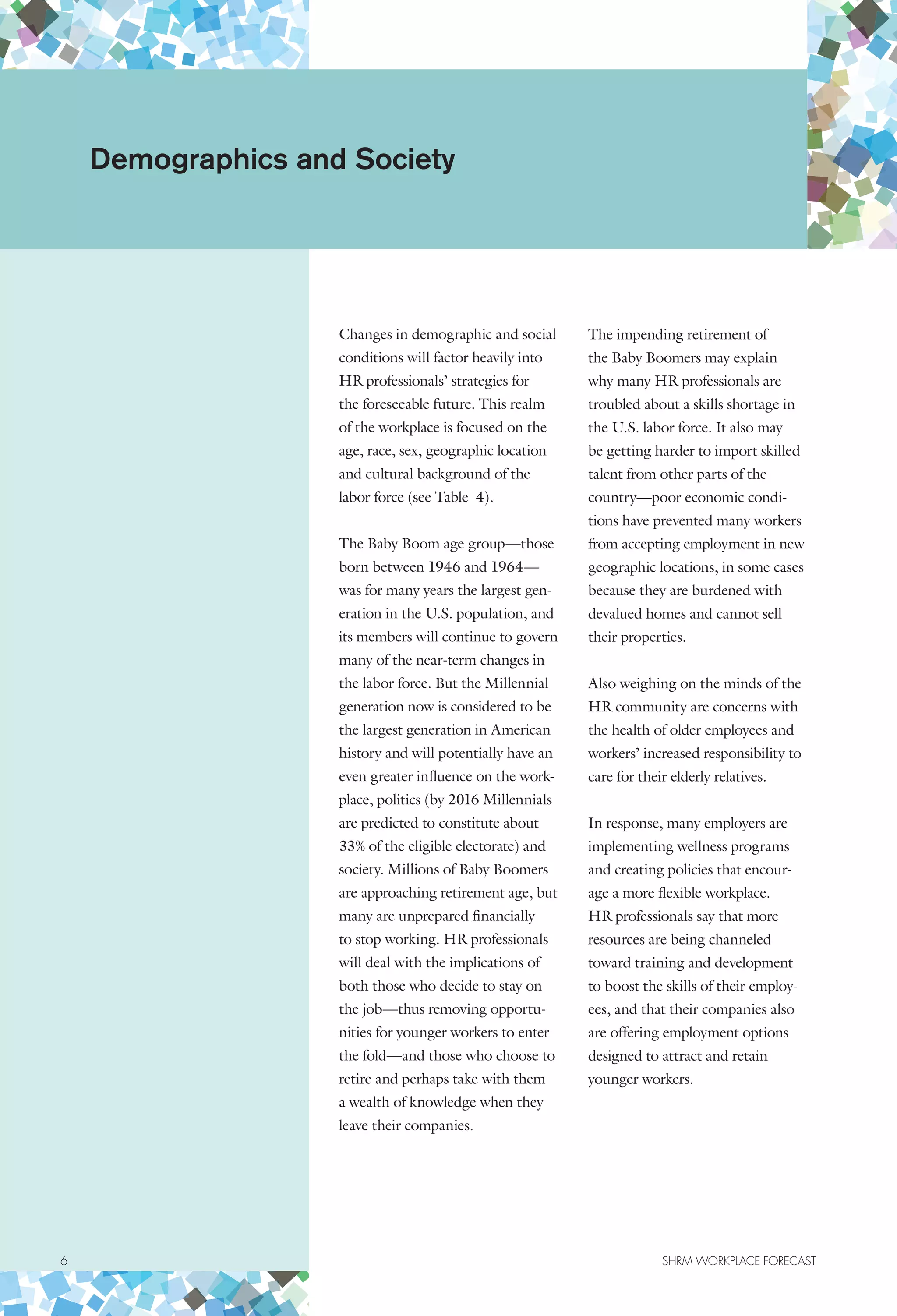 Changes in demographic and social
conditions will factor heavily into
HR professionals’ strategies for
the foreseeable future. This realm
of the workplace is focused on the
age, race, sex, geographic location
and cultural background of the
labor force (see Table 4).
The Baby Boom age group—those
born between 1946 and 1964—
was for many years the largest gen-
eration in the U.S. population, and
its members will continue to govern
many of the near-term changes in
the labor force. But the Millennial
generation now is considered to be
the largest generation in American
history and will potentially have an
even greater influence on the work-
place, politics (by 2016 Millennials
are predicted to constitute about
33% of the eligible electorate) and
society. Millions of Baby Boomers
are approaching retirement age, but
many are unprepared financially
to stop working. HR professionals
will deal with the implications of
both those who decide to stay on
the job—thus removing opportu-
nities for younger workers to enter
the fold—and those who choose to
retire and perhaps take with them
a wealth of knowledge when they
leave their companies.
The impending retirement of
the Baby Boomers may explain
why many HR professionals are
troubled about a skills shortage in
the U.S. labor force. It also may
be getting harder to import skilled
talent from other parts of the
country—poor economic condi-
tions have prevented many workers
from accepting employment in new
geographic locations, in some cases
because they are burdened with
devalued homes and cannot sell
their properties.
Also weighing on the minds of the
HR community are concerns with
the health of older employees and
workers’ increased responsibility to
care for their elderly relatives.
In response, many employers are
implementing wellness programs
and creating policies that encour-
age a more flexible workplace.
HR professionals say that more
resources are being channeled
toward training and development
to boost the skills of their employ-
ees, and that their companies also
are offering employment options
designed to attract and retain
younger workers.
Demographics and Society
6	 SHRM WORKPLACE FORECAST
 