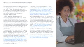 14
Workplace for Retail |  Connecting the Customer Experience with your People Strategy
Slalom has already deployed collaboration tools,
including Workplace, at a number of clients in
the -luxury- retail sector. Lloren sees them
as a vehicle to create the collaboration spaces
that organizations so badly need. One that
can deliver impact on both a practical
and more intangible level.
“First of all, it’s about the efficiency of
collaboration between multiple users. There
are a lot of collaboration tools out there but
how do you get a one-to-many message or an
instant conversation started between people in
a store or even across the entire organization?
With Workplace, it’s right there in the News Feed
or a group or messaging. If you educate people
to use it the right way, it’s such an efficient
mechanism.”
This was certainly the experience of Miroglio’s
Hans Hoegstedt. “Within a short space of time,
barriers and distances disappeared. Anyone
who found it difficult to make themselves heard
by head office now has a direct, filter-free
channel. For me, it’s also a way of taking the
pulse of the company. Of getting a quick sense
of how people are feeling. And it’s just a more
innovative and efficient way of working.” In fact,
says, Hoegstedt, Workplace has become a kind
of “collective intelligence”.
“I also think it’s an inspirational tool,” Lloren
continues. “It’s a platform that allows people
to share what they’re thinking, what inspires
them, and what they’re passionate about.
When you put those two together – inspiration
and efficiency of collaboration – that’s the
perfect storm for a retail organization.”
Jim Loree, President and CEO of Stanley Black
& Decker, the world’s number one manufacturer
of tools and storage equipment, has seen that
first hand. Stanley Black & Decker launched
Workplace at its first-ever global employee town
hall, gaining “thousands of users” in the first 24
hours. “In my 18+ years at the company,” Jim
says, “I’ve never felt more connected to our
employees around the world.”
But of course, it all comes back to one thing:
“Workplace is fundamentally changing how
we work. We’re more productive and profitable.
And thanks to Workplace, we’re able to create
connections to better serve our customers.”
Because it always ends with the customer, yes.
But it always starts with your people.
 
