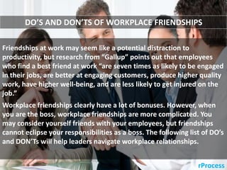 rProcess
Friendships at work may seem like a potential distraction to
productivity, but research from “Gallup” points out that employees
who find a best friend at work “are seven times as likely to be engaged
in their jobs, are better at engaging customers, produce higher quality
work, have higher well-being, and are less likely to get injured on the
job.”
DO’S AND DON’TS OF WORKPLACE FRIENDSHIPS
Workplace friendships clearly have a lot of bonuses. However, when
you are the boss, workplace friendships are more complicated. You
may consider yourself friends with your employees, but friendships
cannot eclipse your responsibilities as a boss. The following list of DO’s
and DON’Ts will help leaders navigate workplace relationships.
 